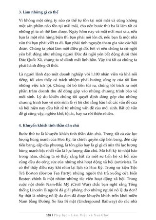 138 | Phụ lục - Làm Việc và Vui Chơi
3. Làm những gì có thể
Vì không một công ty nào có thể tự tồn tại mãi mãi và cũng không
một sản phẩm nào tồn tại mãi mãi, cho nên bước thứ ba là làm tất cả
những gì ta có thể làm được. Ngày hôm nay và mãi mãi mai sau, nếu
bạn là một nhà hùng biện thì bạn phải nói lên đi, nếu bạn là một nhà
văn thì bạn phải viết ra đi. Bạn phải tình nguyện tham gia vào các hội
đoàn. Chúng ta phải làm một điều gì đó, bởi vì nếu chúng ta cứ ngồi
yên bất động như những người Đức đã ngồi yên bất động dưới thời
Đức Quốc Xã, chúng ta sẽ đánh mất linh hồn. Vậy thì tất cả chúng ta
phải hành động đi thôi.
Là người lãnh đạo một doanh nghiệp với 1.100 nhân viên và khá nổi
tiếng, tôi cảm thấy có trách nhiệm phải hướng công ty của tôi làm
những việc ích lợi. Chúng tôi bỏ tiền túi ra, chúng tôi trích ra một
phần trăm doanh thu để đóng góp vào những chương trình bảo vệ
môi sinh. Lý do khiến chúng tôi quyết định đóng góp cho những
chương trình bảo vệ môi sinh là vì tôi cho rằng hầu hết các vấn đề của
xã hội hiện nay đều bắt rễ từ những vấn đề của môi sinh. Bất cứ vấn
đề gì cũng vậy, nghèo khổ, tội ác, hay xa rời thiên nhiên.
4. Khuyến khích tinh thần dân chủ
Bước thứ tư là khuyến khích tinh thần dân chủ. Trong tất cả các lực
lượng hùng mạnh của Hoa Kỳ, từ chính quyền cấp liên bang, đến cấp
tiểu bang, cấp địa phương, là tôn giáo hay là gì gì đi nữa thì lực lượng
hùng mạnh bậc nhất vẫn là lực lượng dân chủ. Mở bất kỳ tờ nhật báo
trong năm, chúng ta sẽ thấy rằng bất cứ một sự tiến bộ xã hội nào
cũng đều do công sức của những nhà hoạt động xã hội (activists). Ta
có thể thấy điều này khi nhìn lại lịch sử Hoa Kỳ. Trong sự kiện Tiệc
Trà Boston (Boston Tea Party) những người thả trà xuống cửa biển
Boston chính là một nhóm những tác viên hoạt động xã hội. Trong
cuộc nội chiến Nam-Bắc Mỹ (Civil War) chắc bạn nghĩ rằng Tổng
thống Lincoln là người đã giải phóng cho những người nô lệ da đen?
Sự thật là những nô lệ da đen đã được khuyến khích trốn khỏi miền
Nam bằng Đường Xe lửa Bí mật (Undergound Railway) do các nhà
 