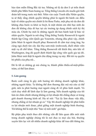 139 | Phụ lục - Làm Việc và Vui Chơi
hảo tâm miền Đông Bắc tài trợ. Những nô lệ da đen ồ ạt trốn thoát
khiến phe Miền Nam hoảng sợ. Tổng thống Lincoln chỉ muốn giữ tình
đoàn kết trong nước mà thôi. Nhìn vào cuộc Tranh đấu Nhân quyền,
ta sẽ thấy rằng chính quyền không phải là người thi hành các điều
luật về nhân quyền mà chính là bà Rosa Parks, một phụ nữ da đen đã
không chịu bước ra khỏi xe buýt, là một nhóm em nhỏ học sinh da
đen đã không chịu đi học tại các trường áp dụng chính sách kỳ thị
màu da. Chính họ mới là những người đã ban hành luật lệ bảo vệ
nhân quyền. Người ta nói rằng Tổng thống Teddy Roosevelt là người
thành lập Công viên Quốc gia Yosemite, nhưng đâu phải vậy, chính
John Muir là người thuyết phục Roosevelt đi cắm trại cùng ông, họ
cùng ngủ dưới tàn cây đại thụ sam-mộc (redwood), đuổi nhân viên
mật vụ đi chỗ khác. Tổng thống Roosevelt rất thích thú, nên khi về
Washington, ông đã quyết định thành lập công viên quốc gia tại đó.
John Muir mới thật là người chủ động trong vụ này. Rồi tới vụ quyền
bỏ phiếu của phụ nữ...
Đó là tất cả những gì mà chúng ta, thành phần thiểu-số-một-phần-
trăm, có thể làm được.
5. Làm gương
Bước cuối cùng là gây ảnh hưởng tới những doanh nghiệp khác,
những người khác. Ta không thể đơn thương độc mã mà cứu cả thế
giới, nên ta phải hướng mọi người cùng đi về phía lành mạnh. Và
cách duy nhất để lãnh đạo là làm gương. Nếu doanh nghiệp của tôi
làm ăn chân chính nhưng không có lợi nhuận thì chẳng được ai trong
giới doanh thương kính nể. Họ sẽ nói: “Tụi ấy làm được việc đấy,
nhưng chẳng có lợi nhuận gì cả.” Vậy thì doanh nghiệp tôi phải kiếm
ra lợi nhuận mới được, phải giống một doanh nghiệp bình thường.
Tôi không thể là một nhà “bảo vệ môi sinh” giả hiệu.
Bộ phận phụ trách theo dõi những vấn đề liên quan đến môi sinh
trong doanh nghiệp chúng tôi là nơi đưa ra mọi câu hỏi, thường
xuyên liên lạc với rất nhiều doanh nghiệp khác để trao đổi thông tin.
 