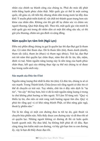 14 | Quyền Lực Đích Thực
nhân của chính sự thành công của chúng ta. Phải đo mức độ phát
triển bằng hạnh phúc chân thật. Một quốc gia có thể là một cường
quốc, rất giàu có, rất tiến bộ, nhưng nhân dân trong nước lại đầy đau
khổ. Ý muốn phát triển kinh tế, vật chất trở thành quan trọng hơn sức
khỏe của nhân dân. Không còn thì giờ để tự chăm sóc và chăm sóc
người thương. Quả thật đáng tiếc. Theo tôi, một quốc gia văn minh là
một quốc gia mà trong đó nhân dân có một đời sống sâu sắc, có thì
giờ yêu thương, chăm sóc gia đình và cộng đồng.
Năm quyền lực tâm linh (Ngũ Lực)
Điều mà phần đông chúng ta gọi là quyền lực thì đạo Bụt gọi là tham
dục. Có năm thứ tham dục. Đó là tham tiền (tài), tham danh (danh),
tham sắc (sắc), tham ăn (thực) và tham ngủ (thùy). Trái lại, đạo Bụt
nói tới năm thứ quyền lực chân thực, năm thứ đó là: tín, tấn, niệm,
định và tuệ. Năm nguồn năng lượng này là nền tảng của hạnh phúc
chân thực, kết quả của những thực tập cụ thể mà chúng ta sẽ được
học trong cuốn sách này.
Sức mạnh của Đức tin (Tín)
Nguồn năng lượng thứ nhất là đức tin (tín). Có đức tin, chúng ta sẽ có
sức mạnh. Trong Thánh kinh, Chúa Jesus nói rằng người có đức tin có
thể di chuyển cả trái núi. Tuy nhiên, chữ tín ở đây nên dịch là “tự
tin”, “tin cậy” thì hay hơn, bởi vì đó là một nguồn năng lượng ở trong
ta chứ không phải hướng ra bên ngoài. Tổ Lâm Tế từng nói: “Quý vị
thiếu tự tin, cho nên cứ mãi rong ruổi hướng ngoại tìm cầu. Quý vị
phải tin rằng quý vị có khả năng thành Phật, có khả năng giác ngộ,
thoát ly phiền não.”
Tín là tin rằng có một con đường đưa ta tới tự do, giải thoát và
chuyển hóa phiền não. Nếu thấy được con đường này và đi theo thì sẽ
có quyền lực. Những người không có đường đi thì cứ luẩn quẩn
loanh quanh mãi. Họ đau khổ, họ không biết phải đi về đâu. Bạn
cũng từng tìm kiếm một con đường, và bây giờ bạn tìm ra con đường
ấy, vậy là bạn đã thấy được đạo rồi.
 