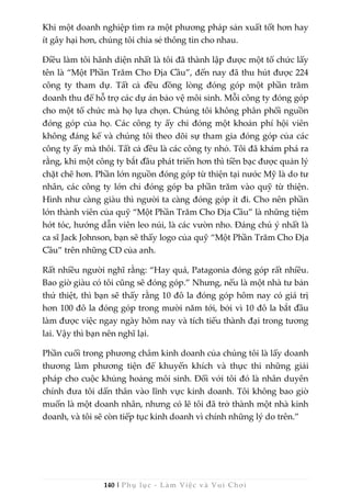 140 | Phụ lục - Làm Việc và Vui Chơi
Khi một doanh nghiệp tìm ra một phương pháp sản xuất tốt hơn hay
ít gây hại hơn, chúng tôi chia sẻ thông tin cho nhau.
Điều làm tôi hãnh diện nhất là tôi đã thành lập được một tổ chức lấy
tên là “Một Phần Trăm Cho Địa Cầu”, đến nay đã thu hút được 224
công ty tham dự. Tất cả đều đồng lòng đóng góp một phần trăm
doanh thu để hỗ trợ các dự án bảo vệ môi sinh. Mỗi công ty đóng góp
cho một tổ chức mà họ lựa chọn. Chúng tôi không phân phối nguồn
đóng góp của họ. Các công ty ấy chỉ đóng một khoản phí hội viên
không đáng kể và chúng tôi theo dõi sự tham gia đóng góp của các
công ty ấy mà thôi. Tất cả đều là các công ty nhỏ. Tôi đã khám phá ra
rằng, khi một công ty bắt đầu phát triển hơn thì tiền bạc được quản lý
chặt chẽ hơn. Phần lớn nguồn đóng góp từ thiện tại nước Mỹ là do tư
nhân, các công ty lớn chỉ đóng góp ba phần trăm vào quỹ từ thiện.
Hình như càng giàu thì người ta càng đóng góp ít đi. Cho nên phần
lớn thành viên của quỹ “Một Phần Trăm Cho Địa Cầu” là những tiệm
hớt tóc, hướng dẫn viên leo núi, là các vườn nho. Đáng chú ý nhất là
ca sĩ Jack Johnson, bạn sẽ thấy logo của quỹ “Một Phần Trăm Cho Địa
Cầu” trên những CD của anh.
Rất nhiều người nghĩ rằng: “Hay quá, Patagonia đóng góp rất nhiều.
Bao giờ giàu có tôi cũng sẽ đóng góp.” Nhưng, nếu là một nhà tư bản
thứ thiệt, thì bạn sẽ thấy rằng 10 đô la đóng góp hôm nay có giá trị
hơn 100 đô la đóng góp trong mười năm tới, bởi vì 10 đô la bắt đầu
làm được việc ngay ngày hôm nay và tích tiểu thành đại trong tương
lai. Vậy thì bạn nên nghĩ lại.
Phần cuối trong phương châm kinh doanh của chúng tôi là lấy doanh
thương làm phương tiện để khuyến khích và thực thi những giải
pháp cho cuộc khủng hoảng môi sinh. Đối với tôi đó là nhân duyên
chính đưa tôi dấn thân vào lĩnh vực kinh doanh. Tôi không bao giờ
muốn là một doanh nhân, nhưng có lẽ tôi đã trở thành một nhà kinh
doanh, và tôi sẽ còn tiếp tục kinh doanh vì chính những lý do trên.”
 