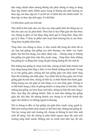 16 | Quyền Lực Đích Thực
khả năng chánh niệm nhưng không cần phải chứng tỏ rằng ta đang
thực tập chánh niệm. Điểm quan trọng là không nên phô trương sự
thực tập, mà thực tập chỉ vì sự bổ ích và thích thú cho chính mình. Ta
thực tập và thực tập mỗi ngày. Có thế thôi.
Có bốn khía cạnh của tinh tấn.
Thứ nhất là khi một cảm xúc tiêu cực chưa phát khởi thì đừng tạo cơ
hội cho cảm xúc ấy phát khởi. Theo tâm lý học Phật giáo thì tâm thức
của chúng ta gồm có hai tầng: tầng dưới gọi là Tàng thức, tầng trên
gọi là Ý thức. Ý thức là phần sinh hoạt bình thường khi ta còn thức.
Tàng thức là phần tiềm thức.
Tàng thức của chúng ta được ví như mảnh đất trong đó chứa tất cả
các loại hạt giống: hạt giống của tình thương, của niềm vui, hạnh
phúc, tha thứ bao dung, của niệm, định, tuệ,… nhưng cũng có những
hạt giống của giận hờn, hận thù, tuyệt vọng... Tàng thức chứa những
hạt giống ấy và đồng thời cũng cất giữ chúng không để cho mất đi.
Khi những hạt giống ấy được tưới tẩm, chúng sẽ biểu hiện thành một
loại năng lượng trên tầng ý thức và trở thành những tâm hành. Trong
ta có hạt giống giận, nhưng khi hạt giống giận còn nằm dưới tàng
thức thì ta không cảm thấy giận. Tuy nhiên khi bị chọc giận, tức là hạt
giống giận bị tưới tẩm, chúng sẽ hiển lộ, và biến thành tâm hành giận.
Năng lượng của cơn giận sẽ trào dâng và ta cảm thấy giận. Chúng ta
có thể hình dung ý thức là phòng khách và tàng thức là nhà kho. Nếu
những hạt giống vui tươi được tưới tẩm, chúng sẽ hiện lên trên tầng ý
thức, làm đẹp cho phòng khách. Nếu ta tưới tẩm những hạt giống
giận dữ, thù hận, thì phòng khách của chúng ta sẽ biến thành địa
ngục cho chính ta và những người ta thương.
Tất cả chúng ta đều có hạt giống của giận hờn, tuyệt vọng, ganh tỵ.
Một môi trường thiếu lành mạnh có thể khơi dậy những hạt giống ấy.
Trái lại, trong một môi trường tốt, chúng sẽ không bị tưới tẩm một
cách dễ dàng. Vậy thì chúng ta phải khôn ngoan chọn lấy một môi
trường sống lành mạnh. Không nên tự mình tưới tẩm hay để cho
 