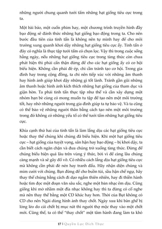 17 | Quyền Lực Đích Thực
những người chung quanh tưới tẩm những hạt giống tiêu cực trong
ta.
Một bài báo, một cuốn phim hay, một chương trình truyền hình đầy
bạo động sẽ đánh thức những hạt giống bạo động trong ta. Cho nên
bước đầu tiên của tinh tấn là không nên tự mình hay để cho môi
trường xung quanh khơi dậy những hạt giống tiêu cực ấy. Tinh tấn ở
đây có nghĩa là thực tập tưới tẩm có chọn lọc. Vậy thì trong cuộc sống
hằng ngày, nếu những hạt giống tiêu cực trong tàng thức còn chưa
phát hiện thì phải cẩn thận đừng để cho các hạt giống ấy có cơ hội
biểu hiện. Không cần phải đè ép, chỉ cần tránh tạo cơ hội. Trong gia
đình hay trong cộng đồng, ta chỉ nên tiếp xúc với những âm thanh
hay hình ảnh giúp khơi dậy những gì tốt lành. Tránh gần gũi những
âm thanh hoặc hình ảnh kích thích những hạt giống của tham dục và
giận hờn. Ta phải tinh tấn thực tập như thế và cần xây dựng một
nhóm bạn bè cùng có mong muốn tu tập để tạo nên một môi trường
tốt, hay nhờ những người trong gia đình giúp ta tự bảo vệ. Và ta cũng
có thể bảo vệ những người thân bằng cách tạo nên một môi trường
trong đó không có những yếu tố có thể tưới tẩm những hạt giống tiêu
cực.
Khía cạnh thứ hai của tinh tấn là làm lắng dịu các hạt giống tiêu cực
hoặc thay thế chúng khi chúng đã biểu hiện. Khi một hạt giống tiêu
cực – hạt giống của tuyệt vọng, sân hận hay bạo động – bị khơi dậy, ta
cần biết cách ngăn chặn và đưa chúng trở xuống tàng thức. Đừng để
chúng biểu hiện quá lâu trên vùng ý thức, bởi vì để càng lâu chúng
càng mạnh và sẽ gây đổ vỡ. Có nhiều cách lắng dịu hạt giống tiêu cực
mà không cần phải đè nén hay tranh đấu. Hãy nhận diện chúng và
mỉm cười với chúng. Bạn đừng để cho buồn tủi, sầu hận chế ngự, hãy
thay thế chúng bằng cách đi dạo ngắm thiên nhiên, hay đi thiền hành
hoặc tìm đọc một đoạn văn sâu sắc, nghe một bản nhạc êm dịu. Cũng
giống khi mở nhầm một đĩa nhạc không hay thì ta đừng có cố nghe
mà nên thay thế bằng một CD khác hay hơn. Thời của Bụt không có
CD cho nên Ngài dùng hình ảnh thay chốt. Ngày xưa khi bàn ghế bị
lỏng lẻo do cái chốt bị mục nát thì người thợ mộc thay vào một chốt
mới. Cũng thế, ta có thể “thay chốt” một tâm hành đang làm ta khó
 