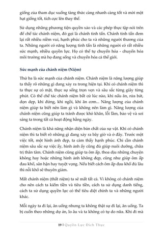 19 | Quyền Lực Đích Thực
giống của tham dục xuống tàng thức càng nhanh càng tốt và mời một
hạt giống tốt, tích cực lên thay thế.
Sử dụng những phương tiện quyền xảo và các phép thực tập nói trên
để chế tác chánh niệm, đó gọi là chánh tinh tấn. Chánh tinh tấn đem
lại rất nhiều niềm vui, hạnh phúc cho ta và những người thương của
ta. Những người có năng lượng tinh tấn là những người có rất nhiều
sức mạnh, nhiều quyền lực. Họ có thể tự chuyển hóa - chuyển hóa
môi trường mà họ đang sống và chuyển hóa cả thế giới.
Sức mạnh của chánh niệm (Niệm)
Thứ ba là sức mạnh của chánh niệm. Chánh niệm là năng lượng giúp
ta thấy rõ những gì đang xảy ra trong hiện tại. Khi có chánh niệm thì
ta thực sự có mặt, thực sự sống trọn vẹn và sâu sắc từng giây từng
phút. Có thể chế tác chánh niệm bất cứ lúc nào, khi nấu ăn, rửa bát,
dọn dẹp, khi đứng, khi ngồi, khi ăn cơm... Năng lượng của chánh
niệm giúp ta biết nên làm gì và không nên làm gì. Năng lượng của
chánh niệm cũng giúp ta tránh được khó khăn, lỗi lầm, bảo vệ và soi
sáng ta trong tất cả hoạt động hằng ngày.
Chánh niệm là khả năng nhận diện bản chất của sự vật. Khi có chánh
niệm thì ta biết rõ những gì đang xảy ra bây giờ và ở đây. Trước một
việc tốt, một hình ảnh đẹp, ta cảm thấy hạnh phúc. Chỉ cần chánh
niệm sâu sắc sự việc ấy, hình ảnh ấy cũng đủ giúp nuôi dưỡng, chữa
trị thân tâm. Chánh niệm cũng giúp ta ôm ấp, thoa dịu những chuyện
không hay hoặc những hình ảnh không đẹp, cũng như giúp ôm ấp
đau khổ, sân hận hay tuyệt vọng. Nếu biết cách ôm ấp đau khổ đủ lâu
thì nỗi khổ sẽ thuyên giảm.
Mất chánh niệm (thất niệm) ta sẽ mất tất cả. Vì không có chánh niệm
cho nên cách ta kiếm tiền và tiêu tiền, cách ta sử dụng danh tiếng,
cách ta sử dụng quyền lực có thể tiêu diệt chính ta và những người
khác.
Mỗi ngày ta đi lại, ăn uống nhưng ta không thật sự đi lại, ăn uống. Ta
bị cuốn theo những dự án, lo âu và ta không có tự do nữa. Khi đi mà
 