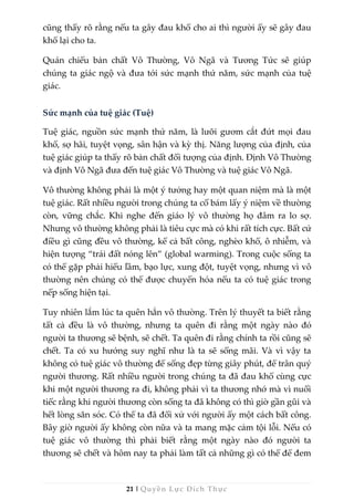 21 | Quyền Lực Đích Thực
cũng thấy rõ rằng nếu ta gây đau khổ cho ai thì người ấy sẽ gây đau
khổ lại cho ta.
Quán chiếu bản chất Vô Thường, Vô Ngã và Tương Tức sẽ giúp
chúng ta giác ngộ và đưa tới sức mạnh thứ năm, sức mạnh của tuệ
giác.
Sức mạnh của tuệ giác (Tuệ)
Tuệ giác, nguồn sức mạnh thứ năm, là lưỡi gươm cắt đứt mọi đau
khổ, sợ hãi, tuyệt vọng, sân hận và kỳ thị. Năng lượng của định, của
tuệ giác giúp ta thấy rõ bản chất đối tượng của định. Định Vô Thường
và định Vô Ngã đưa đến tuệ giác Vô Thường và tuệ giác Vô Ngã.
Vô thường không phải là một ý tưởng hay một quan niệm mà là một
tuệ giác. Rất nhiều người trong chúng ta cố bám lấy ý niệm về thường
còn, vững chắc. Khi nghe đến giáo lý vô thường họ đâm ra lo sợ.
Nhưng vô thường không phải là tiêu cực mà có khi rất tích cực. Bất cứ
điều gì cũng đều vô thường, kể cả bất công, nghèo khổ, ô nhiễm, và
hiện tượng “trái đất nóng lên” (global warming). Trong cuộc sống ta
có thể gặp phải hiểu lầm, bạo lực, xung đột, tuyệt vọng, nhưng vì vô
thường nên chúng có thể được chuyển hóa nếu ta có tuệ giác trong
nếp sống hiện tại.
Tuy nhiên lắm lúc ta quên hẳn vô thường. Trên lý thuyết ta biết rằng
tất cả đều là vô thường, nhưng ta quên đi rằng một ngày nào đó
người ta thương sẽ bệnh, sẽ chết. Ta quên đi rằng chính ta rồi cũng sẽ
chết. Ta có xu hướng suy nghĩ như là ta sẽ sống mãi. Và vì vậy ta
không có tuệ giác vô thường để sống đẹp từng giây phút, để trân quý
người thương. Rất nhiều người trong chúng ta đã đau khổ cùng cực
khi một người thương ra đi, không phải vì ta thương nhớ mà vì nuối
tiếc rằng khi người thương còn sống ta đã không có thì giờ gần gũi và
hết lòng săn sóc. Có thể ta đã đối xử với người ấy một cách bất công.
Bây giờ người ấy không còn nữa và ta mang mặc cảm tội lỗi. Nếu có
tuệ giác vô thường thì phải biết rằng một ngày nào đó người ta
thương sẽ chết và hôm nay ta phải làm tất cả những gì có thể để đem
 
