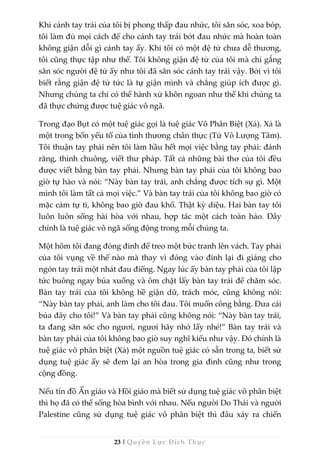 23 | Quyền Lực Đích Thực
Khi cánh tay trái của tôi bị phong thấp đau nhức, tôi săn sóc, xoa bóp,
tôi làm đủ mọi cách để cho cánh tay trái bớt đau nhức mà hoàn toàn
không giận dỗi gì cánh tay ấy. Khi tôi có một đệ tử chưa dễ thương,
tôi cũng thực tập như thế. Tôi không giận đệ tử của tôi mà chỉ gắng
săn sóc người đệ tử ấy như tôi đã săn sóc cánh tay trái vậy. Bởi vì tôi
biết rằng giận đệ tử tức là tự giận mình và chẳng giúp ích được gì.
Nhưng chúng ta chỉ có thể hành xử khôn ngoan như thế khi chúng ta
đã thực chứng được tuệ giác vô ngã.
Trong đạo Bụt có một tuệ giác gọi là tuệ giác Vô Phân Biệt (Xả). Xả là
một trong bốn yếu tố của tình thương chân thực (Tứ Vô Lượng Tâm).
Tôi thuận tay phải nên tôi làm hầu hết mọi việc bằng tay phải: đánh
răng, thỉnh chuông, viết thư pháp. Tất cả những bài thơ của tôi đều
được viết bằng bàn tay phải. Nhưng bàn tay phải của tôi không bao
giờ tự hào và nói: “Này bàn tay trái, anh chẳng được tích sự gì. Một
mình tôi làm tất cả mọi việc.” Và bàn tay trái của tôi không bao giờ có
mặc cảm tự ti, không bao giờ đau khổ. Thật kỳ diệu. Hai bàn tay tôi
luôn luôn sống hài hòa với nhau, hợp tác một cách toàn hảo. Đây
chính là tuệ giác vô ngã sống động trong mỗi chúng ta.
Một hôm tôi đang đóng đinh để treo một bức tranh lên vách. Tay phải
của tôi vụng về thế nào mà thay vì đóng vào đinh lại đi giáng cho
ngón tay trái một nhát đau điếng. Ngay lúc ấy bàn tay phải của tôi lập
tức buông ngay búa xuống và ôm chặt lấy bàn tay trái để chăm sóc.
Bàn tay trái của tôi không hề giận dữ, trách móc, cũng không nói:
“Này bàn tay phải, anh làm cho tôi đau. Tôi muốn công bằng. Đưa cái
búa đây cho tôi!” Và bàn tay phải cũng không nói: “Này bàn tay trái,
ta đang săn sóc cho ngươi, ngươi hãy nhớ lấy nhé!” Bàn tay trái và
bàn tay phải của tôi không bao giờ suy nghĩ kiểu như vậy. Đó chính là
tuệ giác vô phân biệt (Xả) một nguồn tuệ giác có sẵn trong ta, biết sử
dụng tuệ giác ấy sẽ đem lại an hòa trong gia đình cũng như trong
cộng đồng.
Nếu tín đồ Ấn giáo và Hồi giáo mà biết sử dụng tuệ giác vô phân biệt
thì họ đã có thể sống hòa bình với nhau. Nếu người Do Thái và người
Palestine cũng sử dụng tuệ giác vô phân biệt thì đâu xảy ra chiến
 