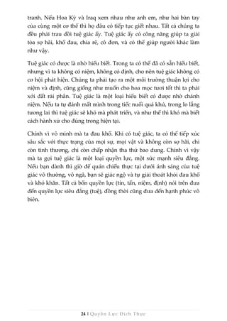 24 | Quyền Lực Đích Thực
tranh. Nếu Hoa Kỳ và Iraq xem nhau như anh em, như hai bàn tay
của cùng một cơ thể thì họ đâu có tiếp tục giết nhau. Tất cả chúng ta
đều phải trau dồi tuệ giác ấy. Tuệ giác ấy có công năng giúp ta giải
tỏa sợ hãi, khổ đau, chia rẽ, cô đơn, và có thể giúp người khác làm
như vậy.
Tuệ giác có được là nhờ hiểu biết. Trong ta có thể đã có sẵn hiểu biết,
nhưng vì ta không có niệm, không có định, cho nên tuệ giác không có
cơ hội phát hiện. Chúng ta phải tạo ra một môi trường thuận lợi cho
niệm và định, cũng giống như muốn cho hoa mọc tươi tốt thì ta phải
xới đất rải phân. Tuệ giác là một loại hiểu biết có được nhờ chánh
niệm. Nếu ta tự đánh mất mình trong tiếc nuối quá khứ, trong lo lắng
tương lai thì tuệ giác sẽ khó mà phát triển, và như thế thì khó mà biết
cách hành xử cho đúng trong hiện tại.
Chính vì vô minh mà ta đau khổ. Khi có tuệ giác, ta có thể tiếp xúc
sâu sắc với thực trạng của mọi sự, mọi vật và không còn sợ hãi, chỉ
còn tình thương, chỉ còn chấp nhận tha thứ bao dung. Chính vì vậy
mà ta gọi tuệ giác là một loại quyền lực, một sức mạnh siêu đẳng.
Nếu bạn dành thì giờ để quán chiếu thực tại dưới ánh sáng của tuệ
giác vô thường, vô ngã, bạn sẽ giác ngộ và tự giải thoát khỏi đau khổ
và khó khăn. Tất cả bốn quyền lực (tín, tấn, niệm, định) nói trên đưa
đến quyền lực siêu đẳng (tuệ), đồng thời cũng đưa đến hạnh phúc vô
biên.
 