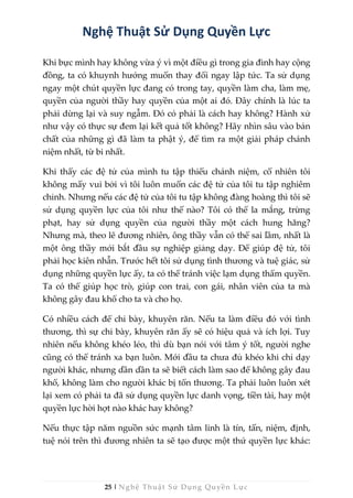 25 | Nghệ Thuật Sử Dụng Quyền Lực
Nghệ Thuật Sử Dụng Quyền Lực
Khi bực mình hay không vừa ý vì một điều gì trong gia đình hay cộng
đồng, ta có khuynh hướng muốn thay đổi ngay lập tức. Ta sử dụng
ngay một chút quyền lực đang có trong tay, quyền làm cha, làm mẹ,
quyền của người thầy hay quyền của một ai đó. Đây chính là lúc ta
phải dừng lại và suy ngẫm. Đó có phải là cách hay không? Hành xử
như vậy có thực sự đem lại kết quả tốt không? Hãy nhìn sâu vào bản
chất của những gì đã làm ta phật ý, để tìm ra một giải pháp chánh
niệm nhất, từ bi nhất.
Khi thấy các đệ tử của mình tu tập thiếu chánh niệm, cố nhiên tôi
không mấy vui bởi vì tôi luôn muốn các đệ tử của tôi tu tập nghiêm
chỉnh. Nhưng nếu các đệ tử của tôi tu tập không đàng hoàng thì tôi sẽ
sử dụng quyền lực của tôi như thế nào? Tôi có thể la mắng, trừng
phạt, hay sử dụng quyền của người thầy một cách hung hăng?
Nhưng mà, theo lẽ đương nhiên, ông thầy vẫn có thể sai lầm, nhất là
một ông thầy mới bắt đầu sự nghiệp giảng dạy. Để giúp đệ tử, tôi
phải học kiên nhẫn. Trước hết tôi sử dụng tình thương và tuệ giác, sử
dụng những quyền lực ấy, ta có thể tránh việc lạm dụng thẩm quyền.
Ta có thể giúp học trò, giúp con trai, con gái, nhân viên của ta mà
không gây đau khổ cho ta và cho họ.
Có nhiều cách để chỉ bày, khuyên răn. Nếu ta làm điều đó với tình
thương, thì sự chỉ bày, khuyên răn ấy sẽ có hiệu quả và ích lợi. Tuy
nhiên nếu không khéo léo, thì dù bạn nói với tâm ý tốt, người nghe
cũng có thể tránh xa bạn luôn. Mới đầu ta chưa đủ khéo khi chỉ dạy
người khác, nhưng dần dần ta sẽ biết cách làm sao để không gây đau
khổ, không làm cho người khác bị tổn thương. Ta phải luôn luôn xét
lại xem có phải ta đã sử dụng quyền lực danh vọng, tiền tài, hay một
quyền lực hời hợt nào khác hay không?
Nếu thực tập năm nguồn sức mạnh tâm linh là tín, tấn, niệm, định,
tuệ nói trên thì đương nhiên ta sẽ tạo được một thứ quyền lực khác:
 