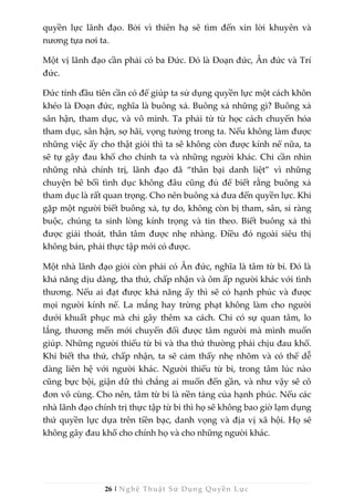 26 | Nghệ Thuật Sử Dụng Quyền Lực
quyền lực lãnh đạo. Bởi vì thiên hạ sẽ tìm đến xin lời khuyên và
nương tựa nơi ta.
Một vị lãnh đạo cần phải có ba Đức. Đó là Đoạn đức, Ân đức và Trí
đức.
Đức tính đầu tiên cần có để giúp ta sử dụng quyền lực một cách khôn
khéo là Đoạn đức, nghĩa là buông xả. Buông xả những gì? Buông xả
sân hận, tham dục, và vô minh. Ta phải từ từ học cách chuyển hóa
tham dục, sân hận, sợ hãi, vọng tưởng trong ta. Nếu không làm được
những việc ấy cho thật giỏi thì ta sẽ không còn được kính nể nữa, ta
sẽ tự gây đau khổ cho chính ta và những người khác. Chỉ cần nhìn
những nhà chính trị, lãnh đạo đã “thân bại danh liệt” vì những
chuyện bê bối tình dục không đâu cũng đủ để biết rằng buông xả
tham dục là rất quan trọng. Cho nên buông xả đưa đến quyền lực. Khi
gặp một người biết buông xả, tự do, không còn bị tham, sân, si ràng
buộc, chúng ta sinh lòng kính trọng và tin theo. Biết buông xả thì
được giải thoát, thân tâm được nhẹ nhàng. Điều đó ngoài siêu thị
không bán, phải thực tập mới có được.
Một nhà lãnh đạo giỏi còn phải có Ân đức, nghĩa là tâm từ bi. Đó là
khả năng dịu dàng, tha thứ, chấp nhận và ôm ấp người khác với tình
thương. Nếu ai đạt được khả năng ấy thì sẽ có hạnh phúc và được
mọi người kính nể. La mắng hay trừng phạt không làm cho người
dưới khuất phục mà chỉ gây thêm xa cách. Chỉ có sự quan tâm, lo
lắng, thương mến mới chuyển đổi được tâm người mà mình muốn
giúp. Những người thiếu từ bi và tha thứ thường phải chịu đau khổ.
Khi biết tha thứ, chấp nhận, ta sẽ cảm thấy nhẹ nhõm và có thể dễ
dàng liên hệ với người khác. Người thiếu từ bi, trong tâm lúc nào
cũng bực bội, giận dữ thì chẳng ai muốn đến gần, và như vậy sẽ cô
đơn vô cùng. Cho nên, tâm từ bi là nền tảng của hạnh phúc. Nếu các
nhà lãnh đạo chính trị thực tập từ bi thì họ sẽ không bao giờ lạm dụng
thứ quyền lực dựa trên tiền bạc, danh vọng và địa vị xã hội. Họ sẽ
không gây đau khổ cho chính họ và cho những người khác.
 