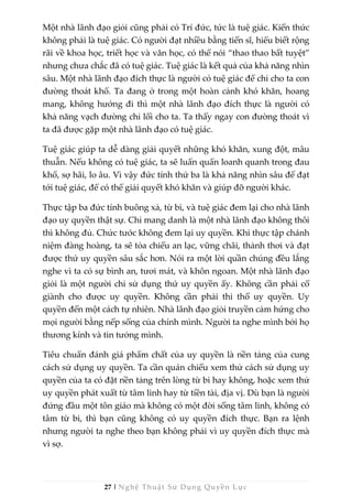 27 | Nghệ Thuật Sử Dụng Quyền Lực
Một nhà lãnh đạo giỏi cũng phải có Trí đức, tức là tuệ giác. Kiến thức
không phải là tuệ giác. Có người đạt nhiều bằng tiến sĩ, hiểu biết rộng
rãi về khoa học, triết học và văn học, có thể nói “thao thao bất tuyệt”
nhưng chưa chắc đã có tuệ giác. Tuệ giác là kết quả của khả năng nhìn
sâu. Một nhà lãnh đạo đích thực là người có tuệ giác để chỉ cho ta con
đường thoát khổ. Ta đang ở trong một hoàn cảnh khó khăn, hoang
mang, không hướng đi thì một nhà lãnh đạo đích thực là người có
khả năng vạch đường chỉ lối cho ta. Ta thấy ngay con đường thoát vì
ta đã được gặp một nhà lãnh đạo có tuệ giác.
Tuệ giác giúp ta dễ dàng giải quyết những khó khăn, xung đột, mâu
thuẫn. Nếu không có tuệ giác, ta sẽ luẩn quẩn loanh quanh trong đau
khổ, sợ hãi, lo âu. Vì vậy đức tính thứ ba là khả năng nhìn sâu để đạt
tới tuệ giác, để có thể giải quyết khó khăn và giúp đỡ người khác.
Thực tập ba đức tính buông xả, từ bi, và tuệ giác đem lại cho nhà lãnh
đạo uy quyền thật sự. Chỉ mang danh là một nhà lãnh đạo không thôi
thì không đủ. Chức tước không đem lại uy quyền. Khi thực tập chánh
niệm đàng hoàng, ta sẽ tỏa chiếu an lạc, vững chãi, thảnh thơi và đạt
được thứ uy quyền sâu sắc hơn. Nói ra một lời quần chúng đều lắng
nghe vì ta có sự bình an, tươi mát, và khôn ngoan. Một nhà lãnh đạo
giỏi là một người chỉ sử dụng thứ uy quyền ấy. Không cần phải cố
giành cho được uy quyền. Không cần phải thi thố uy quyền. Uy
quyền đến một cách tự nhiên. Nhà lãnh đạo giỏi truyền cảm hứng cho
mọi người bằng nếp sống của chính mình. Người ta nghe mình bởi họ
thương kính và tin tưởng mình.
Tiêu chuẩn đánh giá phẩm chất của uy quyền là nền tảng của cung
cách sử dụng uy quyền. Ta cần quán chiếu xem thử cách sử dụng uy
quyền của ta có đặt nền tảng trên lòng từ bi hay không, hoặc xem thử
uy quyền phát xuất từ tâm linh hay từ tiền tài, địa vị. Dù bạn là người
đứng đầu một tôn giáo mà không có một đời sống tâm linh, không có
tâm từ bi, thì bạn cũng không có uy quyền đích thực. Bạn ra lệnh
nhưng người ta nghe theo bạn không phải vì uy quyền đích thực mà
vì sợ.
 
