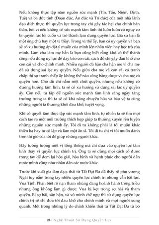 28 | Nghệ Thuật Sử Dụng Quyền Lực
Nếu không thực tập năm nguồn sức mạnh (Tín, Tấn, Niệm, Định,
Tuệ) và ba đức tính (Đoạn đức, Ân đức và Trí đức) của một nhà lãnh
đạo đích thực, thì quyền lực trong tay chỉ gây tác hại cho chính bản
thân, bởi vì nếu không có sức mạnh tâm linh thì luôn luôn có nguy cơ
bị quyền lực lôi cuốn và trở thành lạm dụng quyền lực. Giả sử bạn là
một ông chủ hay một vị thầy. Trong vị thế ấy, bạn có uy quyền và bạn
sẽ có xu hướng áp đặt ý muốn của mình lên nhân viên hay học trò của
mình. Làm cha làm mẹ hẳn là bạn cũng biết rằng khó có thể thành
công nếu dùng uy lực để dạy bảo con cái, cách đó chỉ gây đau khổ cho
con cái và cho chính mình. Nhiều người đã hận cha hận mẹ vì cha mẹ
đã sử dụng sai lạc uy quyền. Nếu giữa cha mẹ và con cái có tranh
chấp thì sự tranh chấp ấy không thể nào công bằng được vì cha mẹ có
quyền hơn. Cho dù chỉ nắm một chút quyền, nhưng nếu không có
đường hướng tâm linh, ta sẽ có xu hướng sử dụng sai lạc uy quyền
ấy. Còn nếu tu tập để nguồn sức mạnh tâm linh càng ngày tăng
trưởng trong ta thì ta sẽ có khả năng chuyển hóa và bảo vệ ta cùng
những người ta thương khỏi đau khổ, tuyệt vọng.
Khi có quyết tâm thực tập sức mạnh tâm linh, tự nhiên ta sẽ tìm mọi
cách tạo ra một môi trường thích hợp giúp ta thường xuyên rèn luyện
những nguồn sức mạnh ấy. Tôi đi tu không phải là tôi muốn khác
thiên hạ hay tự cô lập và làm một ẩn sĩ. Tôi đi tu chỉ vì tôi muốn dành
trọn thì giờ của tôi để giúp những người khác.
Hãy tưởng tượng một vị tổng thống mà chỉ dựa vào quyền lực tâm
linh thay vì quyền lực chính trị. Ông ta sẽ dùng mọi cách có được
trong tay để đem lại hòa giải, hòa bình và hạnh phúc cho người dân
nước mình cũng như nhân dân các nước khác.
Trước khi xuất gia tầm đạo, thái tử Tất Đạt Đa đã thấy rõ phụ vương
Ngài tuy nắm trong tay nhiều quyền lực chính trị nhưng vẫn bất lực.
Vua Tịnh Phạn biết rõ nạn tham nhũng đang hoành hành trong triều
nhưng ông không làm gì được. Vua bị kẹt trong sợ hãi và tham
quyền. Bị sợ hãi, sân hận, và vô minh chế ngự thì sử dụng quyền lực
chính trị sẽ chỉ đưa tới đau khổ cho chính mình và mọi người xung
quanh. Một trong những lý do chính khiến thái tử Tất Đạt Đa từ bỏ
 