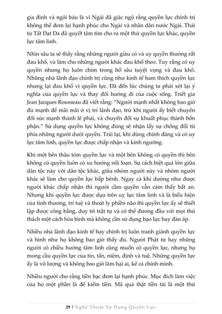 29 | Nghệ Thuật Sử Dụng Quyền Lực
gia đình và ngôi báu là vì Ngài đã giác ngộ rằng quyền lực chính trị
không thể đem lại hạnh phúc cho Ngài và nhân dân nước Ngài. Thái
tử Tất Đạt Đa đã quyết tâm tìm cho ra một thứ quyền lực khác, quyền
lực tâm linh.
Nhìn sâu ta sẽ thấy rằng những người giàu có và uy quyền thường rất
đau khổ, và làm cho những người khác đau khổ theo. Tuy rằng có uy
quyền nhưng họ luôn chìm trong hố sâu tuyệt vọng và đau khổ.
Những nhà lãnh đạo chính trị cũng như kinh tế ham thích quyền lực
nhưng lại đau khổ vì quyền lực. Đã đến lúc chúng ta phải xét lại ý
nghĩa của quyền lực và thay đổi hướng đi của cuộc sống. Triết gia
Jean Jacques Rousseau đã viết rằng: “Người mạnh nhất không bao giờ
đủ mạnh để mãi mãi ở vị trí lãnh đạo, trừ khi người ấy biết chuyển
đổi sức mạnh thành lẽ phải, và chuyển đổi sự khuất phục thành bổn
phận.” Sử dụng quyền lực không đúng sẽ nhận lấy sự chống đối từ
phía những người dưới quyền. Trái lại, khi dùng chính đáng và có uy
lực tâm linh, quyền lực được chấp nhận và kính ngưỡng.
Khi một bên thâu tóm quyền lực và một bên không có quyền thì bên
không có quyền luôn có xu hướng nổi loạn. Sự cách biệt quá lớn giữa
dân tộc này với dân tộc khác, giữa nhóm người này và nhóm người
khác sẽ làm cho quyền lực bấp bênh. Ngay cả khi dường như được
người khác chấp nhận thì người cầm quyền vẫn cảm thấy bất an.
Nhưng khi quyền lực được dựa trên uy lực tâm linh và là biểu hiện
của tình thương, trí tuệ và thoát ly phiền não thì quyền lực ấy sẽ thiết
lập được công bằng, duy trì trật tự và có thể đương đầu với mọi thử
thách một cách hòa bình mà không cần sử dụng bạo lực hay đàn áp.
Nhiều nhà lãnh đạo kinh tế hay chính trị luôn tranh giành quyền lực
và hình như họ không bao giờ thấy đủ. Người Phật tử hay những
người có chiều hướng tâm linh cũng muốn có quyền lực, nhưng họ
mong cầu quyền lực của tín, tấn, niệm, định và tuệ. Những quyền lực
ấy là vô lượng và không bao giờ làm hại ai, kể cả chính mình.
Nhiều người cho rằng tiền bạc đem lại hạnh phúc. Mục đích làm việc
của họ một phần là để kiếm tiền. Mà quả thật tiền tài là một thứ
 