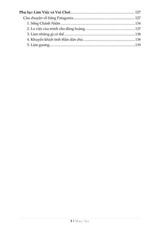 3 | Mục lục
Phụ lục: Làm Việc và Vui Chơi...................................................................... 127
Câu chuyện về hãng Patagonia................................................................... 127
1. Sống Chánh Niệm ......................................................................................134
2. Lo việc của mình cho đàng hoàng..........................................................137
3. Làm những gì có thể..................................................................................138
4. Khuyến khích tinh thần dân chủ ............................................................138
5. Làm gương...................................................................................................139
 