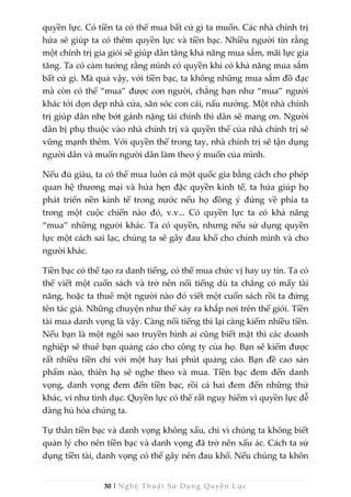 30 | Nghệ Thuật Sử Dụng Quyền Lực
quyền lực. Có tiền ta có thể mua bất cứ gì ta muốn. Các nhà chính trị
hứa sẽ giúp ta có thêm quyền lực và tiền bạc. Nhiều người tin rằng
một chính trị gia giỏi sẽ giúp dân tăng khả năng mua sắm, mãi lực gia
tăng. Ta có cảm tưởng rằng mình có quyền khi có khả năng mua sắm
bất cứ gì. Mà quả vậy, với tiền bạc, ta không những mua sắm đồ đạc
mà còn có thể “mua” được con người, chẳng hạn như “mua” người
khác tới dọn dẹp nhà cửa, săn sóc con cái, nấu nướng. Một nhà chính
trị giúp dân nhẹ bớt gánh nặng tài chính thì dân sẽ mang ơn. Người
dân bị phụ thuộc vào nhà chính trị và quyền thế của nhà chính trị sẽ
vững mạnh thêm. Với quyền thế trong tay, nhà chính trị sẽ tận dụng
người dân và muốn người dân làm theo ý muốn của mình.
Nếu đủ giàu, ta có thể mua luôn cả một quốc gia bằng cách cho phép
quan hệ thương mại và hứa hẹn đặc quyền kinh tế, ta hứa giúp họ
phát triển nền kinh tế trong nước nếu họ đồng ý đứng về phía ta
trong một cuộc chiến nào đó, v.v... Có quyền lực ta có khả năng
“mua” những người khác. Ta có quyền, nhưng nếu sử dụng quyền
lực một cách sai lạc, chúng ta sẽ gây đau khổ cho chính mình và cho
người khác.
Tiền bạc có thể tạo ra danh tiếng, có thể mua chức vị hay uy tín. Ta có
thể viết một cuốn sách và trở nên nổi tiếng dù ta chẳng có mấy tài
năng, hoặc ta thuê một người nào đó viết một cuốn sách rồi ta đứng
tên tác giả. Những chuyện như thế xảy ra khắp nơi trên thế giới. Tiền
tài mua danh vọng là vậy. Càng nổi tiếng thì lại càng kiếm nhiều tiền.
Nếu bạn là một ngôi sao truyền hình ai cũng biết mặt thì các doanh
nghiệp sẽ thuê bạn quảng cáo cho công ty của họ. Bạn sẽ kiếm được
rất nhiều tiền chỉ với một hay hai phút quảng cáo. Bạn đề cao sản
phẩm nào, thiên hạ sẽ nghe theo và mua. Tiền bạc đem đến danh
vọng, danh vọng đem đến tiền bạc, rồi cả hai đem đến những thứ
khác, ví như tình dục. Quyền lực có thể rất nguy hiểm vì quyền lực dễ
dàng hủ hóa chúng ta.
Tự thân tiền bạc và danh vọng không xấu, chỉ vì chúng ta không biết
quản lý cho nên tiền bạc và danh vọng đã trở nên xấu ác. Cách ta sử
dụng tiền tài, danh vọng có thể gây nên đau khổ. Nếu chúng ta khôn
 