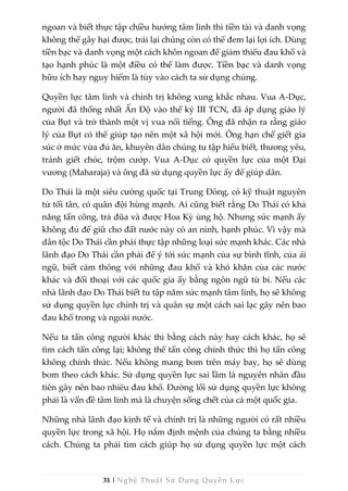 31 | Nghệ Thuật Sử Dụng Quyền Lực
ngoan và biết thực tập chiều hướng tâm linh thì tiền tài và danh vọng
không thể gây hại được, trái lại chúng còn có thể đem lại lợi ích. Dùng
tiền bạc và danh vọng một cách khôn ngoan để giảm thiểu đau khổ và
tạo hạnh phúc là một điều có thể làm được. Tiền bạc và danh vọng
hữu ích hay nguy hiểm là tùy vào cách ta sử dụng chúng.
Quyền lực tâm linh và chính trị không xung khắc nhau. Vua A-Dục,
người đã thống nhất Ấn Độ vào thế kỷ III TCN, đã áp dụng giáo lý
của Bụt và trở thành một vị vua nổi tiếng. Ông đã nhận ra rằng giáo
lý của Bụt có thể giúp tạo nên một xã hội mới. Ông hạn chế giết gia
súc ở mức vừa đủ ăn, khuyên dân chúng tu tập hiểu biết, thương yêu,
tránh giết chóc, trộm cướp. Vua A-Dục có quyền lực của một Đại
vương (Maharaja) và ông đã sử dụng quyền lực ấy để giúp dân.
Do Thái là một siêu cường quốc tại Trung Đông, có kỹ thuật nguyên
tử tối tân, có quân đội hùng mạnh. Ai cũng biết rằng Do Thái có khả
năng tấn công, trả đũa và được Hoa Kỳ ủng hộ. Nhưng sức mạnh ấy
không đủ để giữ cho đất nước này có an ninh, hạnh phúc. Vì vậy mà
dân tộc Do Thái cần phải thực tập những loại sức mạnh khác. Các nhà
lãnh đạo Do Thái cần phải để ý tới sức mạnh của sự bình tĩnh, của ái
ngữ, biết cảm thông với những đau khổ và khó khăn của các nước
khác và đối thoại với các quốc gia ấy bằng ngôn ngữ từ bi. Nếu các
nhà lãnh đạo Do Thái biết tu tập năm sức mạnh tâm linh, họ sẽ không
sử dụng quyền lực chính trị và quân sự một cách sai lạc gây nên bao
đau khổ trong và ngoài nước.
Nếu ta tấn công người khác thì bằng cách này hay cách khác, họ sẽ
tìm cách tấn công lại; không thể tấn công chính thức thì họ tấn công
không chính thức. Nếu không mang bom trên máy bay, họ sẽ dùng
bom theo cách khác. Sử dụng quyền lực sai lầm là nguyên nhân đầu
tiên gây nên bao nhiêu đau khổ. Đường lối sử dụng quyền lực không
phải là vấn đề tâm linh mà là chuyện sống chết của cả một quốc gia.
Những nhà lãnh đạo kinh tế và chính trị là những người có rất nhiều
quyền lực trong xã hội. Họ nắm định mệnh của chúng ta bằng nhiều
cách. Chúng ta phải tìm cách giúp họ sử dụng quyền lực một cách
 