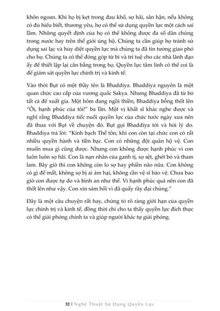 32 | Nghệ Thuật Sử Dụng Quyền Lực
khôn ngoan. Khi họ bị kẹt trong đau khổ, sợ hãi, sân hận, nếu không
có đủ hiểu biết, thương yêu, họ có thể sử dụng quyền lực một cách sai
lầm. Những quyết định của họ có thể không được đa số dân chúng
trong nước hay trên thế giới ủng hộ. Chúng ta cần giúp họ tránh sử
dụng sai lạc và hủy diệt quyền lực mà chúng ta đã tin tưởng giao phó
cho họ. Chúng ta có thể đóng góp từ bi và trí tuệ cho các nhà lãnh đạo
ấy để thiết lập lại cân bằng trong họ. Quyền lực tâm linh có thể coi là
để giám sát quyền lực chính trị và kinh tế.
Vào thời Bụt có một thầy tên là Bhaddiya. Bhaddiya nguyên là một
quan chức cao cấp của vương quốc Sakya. Nhưng Bhaddiya đã từ bỏ
tất cả để xuất gia. Một hôm đang ngồi thiền, Bhaddiya bỗng thốt lên
“Ôi, hạnh phúc của tôi!” ba lần. Một vị khất sĩ khác nghe được và
nghĩ rằng Bhaddiya tiếc nuối quyền lực của chức tước ngày xưa nên
đã thưa với Bụt về chuyện đó. Bụt gọi Bhaddiya tới và hỏi lý do.
Bhaddiya trả lời: “Kính bạch Thế tôn, khi con còn tại chức con có rất
nhiều quyền hành và tiền bạc. Con có những đội quân hộ vệ. Con
muốn mua gì cũng được. Nhưng con không được hạnh phúc vì con
luôn luôn sợ hãi. Con là nạn nhân của ganh tị, sợ sệt, ghét bỏ và tham
lam. Bây giờ thì con không còn lo sợ hay phiền não nữa. Con không
có gì để mất, không sợ bị ai ám hại, không cần vệ sĩ bảo vệ. Chưa bao
giờ con được tự do và bình an như thế. Vì hạnh phúc quá nên con đã
thốt lên như vậy. Con xin sám hối vì đã quấy rầy đại chúng.”
Đây là một câu chuyện rất hay, chứng tỏ rõ ràng giới hạn của quyền
lực chính trị và kinh tế, đồng thời chỉ cho ta thấy quyền lực đích thực
có thể giải phóng chính ta và giúp người khác tự giải phóng.
 