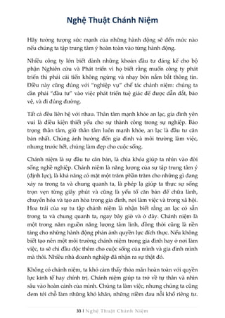 33 | Nghệ Thuật Chánh Niệm
Nghệ Thuật Chánh Niệm
Hãy tưởng tượng sức mạnh của những hành động sẽ đến mức nào
nếu chúng ta tập trung tâm ý hoàn toàn vào từng hành động.
Nhiều công ty lớn biết dành những khoản đầu tư đáng kể cho bộ
phận Nghiên cứu và Phát triển vì họ biết rằng muốn công ty phát
triển thì phải cải tiến không ngừng và nhạy bén nắm bắt thông tin.
Điều này cũng đúng với “nghiệp vụ” chế tác chánh niệm: chúng ta
cần phải “đầu tư” vào việc phát triển tuệ giác để được dẫn dắt, bảo
vệ, và đi đúng đường.
Tất cả đều liên hệ với nhau. Thân tâm mạnh khỏe an lạc, gia đình yên
vui là điều kiện thiết yếu cho sự thành công trong sự nghiệp. Bảo
trọng thân tâm, giữ thân tâm luôn mạnh khỏe, an lạc là đầu tư căn
bản nhất. Chúng ảnh hưởng đến gia đình và môi trường làm việc,
nhưng trước hết, chúng làm đẹp cho cuộc sống.
Chánh niệm là sự đầu tư căn bản, là chìa khóa giúp ta nhìn vào đời
sống nghề nghiệp. Chánh niệm là năng lượng của sự tập trung tâm ý
(định lực), là khả năng có mặt một trăm phần trăm cho những gì đang
xảy ra trong ta và chung quanh ta, là phép lạ giúp ta thực sự sống
trọn vẹn từng giây phút và cũng là yếu tố căn bản để chữa lành,
chuyển hóa và tạo an hòa trong gia đình, nơi làm việc và trong xã hội.
Hoa trái của sự tu tập chánh niệm là nhận biết rằng an lạc có sẵn
trong ta và chung quanh ta, ngay bây giờ và ở đây. Chánh niệm là
một trong năm nguồn năng lượng tâm linh, đồng thời cũng là nền
tảng cho những hành động phản ảnh quyền lực đích thực. Nếu không
biết tạo nên một môi trường chánh niệm trong gia đình hay ở nơi làm
việc, ta sẽ chỉ đầu độc thêm cho cuộc sống của mình và gia đình mình
mà thôi. Nhiều nhà doanh nghiệp đã nhận ra sự thật đó.
Không có chánh niệm, ta khó cảm thấy thỏa mãn hoàn toàn với quyền
lực kinh tế hay chính trị. Chánh niệm giúp ta trở về tự thân và nhìn
sâu vào hoàn cảnh của mình. Chúng ta làm việc, nhưng chúng ta cũng
đem tới chỗ làm những khó khăn, những niềm đau nỗi khổ riêng tư.
 
