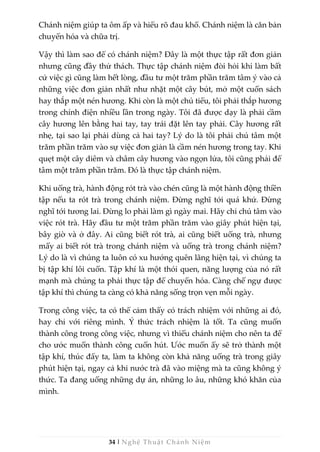 34 | Nghệ Thuật Chánh Niệm
Chánh niệm giúp ta ôm ấp và hiểu rõ đau khổ. Chánh niệm là căn bản
chuyển hóa và chữa trị.
Vậy thì làm sao để có chánh niệm? Đây là một thực tập rất đơn giản
nhưng cũng đầy thử thách. Thực tập chánh niệm đòi hỏi khi làm bất
cứ việc gì cũng làm hết lòng, đầu tư một trăm phần trăm tâm ý vào cả
những việc đơn giản nhất như nhặt một cây bút, mở một cuốn sách
hay thắp một nén hương. Khi còn là một chú tiểu, tôi phải thắp hương
trong chính điện nhiều lần trong ngày. Tôi đã được dạy là phải cầm
cây hương lên bằng hai tay, tay trái đặt lên tay phải. Cây hương rất
nhẹ, tại sao lại phải dùng cả hai tay? Lý do là tôi phải chú tâm một
trăm phần trăm vào sự việc đơn giản là cầm nén hương trong tay. Khi
quẹt một cây diêm và châm cây hương vào ngọn lửa, tôi cũng phải để
tâm một trăm phần trăm. Đó là thực tập chánh niệm.
Khi uống trà, hành động rót trà vào chén cũng là một hành động thiền
tập nếu ta rót trà trong chánh niệm. Đừng nghĩ tới quá khứ. Đừng
nghĩ tới tương lai. Đừng lo phải làm gì ngày mai. Hãy chỉ chú tâm vào
việc rót trà. Hãy đầu tư một trăm phần trăm vào giây phút hiện tại,
bây giờ và ở đây. Ai cũng biết rót trà, ai cũng biết uống trà, nhưng
mấy ai biết rót trà trong chánh niệm và uống trà trong chánh niệm?
Lý do là vì chúng ta luôn có xu hướng quên lãng hiện tại, vì chúng ta
bị tập khí lôi cuốn. Tập khí là một thói quen, năng lượng của nó rất
mạnh mà chúng ta phải thực tập để chuyển hóa. Càng chế ngự được
tập khí thì chúng ta càng có khả năng sống trọn vẹn mỗi ngày.
Trong công việc, ta có thể cảm thấy có trách nhiệm với những ai đó,
hay chỉ với riêng mình. Ý thức trách nhiệm là tốt. Ta cũng muốn
thành công trong công việc, nhưng vì thiếu chánh niệm cho nên ta để
cho ước muốn thành công cuốn hút. Ước muốn ấy sẽ trở thành một
tập khí, thúc đẩy ta, làm ta không còn khả năng uống trà trong giây
phút hiện tại, ngay cả khi nước trà đã vào miệng mà ta cũng không ý
thức. Ta đang uống những dự án, những lo âu, những khó khăn của
mình.
 