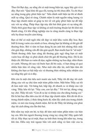 35 | Nghệ Thuật Chánh Niệm
Theo lời Bụt dạy, sự sống chỉ có mặt trong hiện tại, ngay bây giờ và ở
đây. Bụt nói: “Quá khứ đã qua rồi, tương lai thì chưa đến. Ta chỉ thực
sự sống trong giây phút hiện tại.” Nếu đánh mất hiện tại thì sẽ đánh
mất sự sống. Quá rõ ràng. Chánh niệm là một nguồn năng lượng và
thực tập chánh niệm sẽ giúp ta trở về với giây phút hiện tại để tiếp
xúc với sự sống. Phép thực tập này đòi hỏi thời gian và sự nâng đỡ.
Thiếu thời gian thực tập và không có môi trường thuận lợi thì khó mà
thành công. Có khi đồng nghiệp của ta cũng muốn cùng ta thực tập
nếu họ được truyền cảm hứng.
Bạn có thể có một ngôi nhà rất đẹp và một khu vườn đầy hoa. Bạn
biết là trong vườn của mình có hoa, nhưng bạn lại không có thì giờ để
thưởng thức. Bởi vì tâm trí bạn đang bị ám ảnh bởi những thắc mắc
cần giải đáp, những vấn đề cần giải quyết. Bạn muốn bạn là “số một.”
Thỉnh thoảng chắc bạn cũng đã thoáng giác ngộ rằng bạn có một
vườn hoa rất đẹp và phải dành chút thì giờ để thưởng thức. Đó là do
thiện chí. Rồi bạn ra vườn đi dạo, ngắm những nụ hoa đẹp, nhìn thảm
cỏ xanh. Nhưng chỉ sau vài bước bạn đã bỏ cuộc, vì bạn đang có quá
nhiều bận tâm về công việc. Như một nhà độc tài, mối bận tâm đó
không cho bạn cơ hội tiếp xúc và thưởng thức những mầu nhiệm của
sự sống bây giờ và ở đây.
Khi còn là một chú tiểu mới mười sáu tuổi, Thầy tôi đã dạy tôi cách
đóng cửa với sự chú tâm một trăm phần trăm. Một hôm Thầy sai tôi
đi làm một việc. Tôi hăng hái, hấp tấp, đi nhanh ra và khép cửa vội
vàng. Thầy kêu tôi lại: “Này con, con lại đây.” Tôi trở lại, đứng vòng
tay chờ. Thầy tôi nói: “Con đi ra lại và khép cửa cho đàng hoàng coi.”
Đó là bài học đầu tiên của tôi về thực tập chánh niệm. Khi đó tôi đi ra
trong chánh niệm, ý thức từng bước đi, nắm lấy cánh cửa trong chánh
niệm, và mở cửa trong chánh niệm. Kể từ đó Thầy tôi không còn phải
dạy tôi cách đóng cửa lần thứ hai.
Khi nắm tay một em bé, ta hãy để tâm một trăm phần trăm vào bàn
tay em. Khi ôm người thương trong vòng tay cũng thế. Hãy quên hết
tất cả. Hãy thực sự có mặt, thực sự tỉnh thức trong khi nắm tay, trong
khi ôm. Điều này trái ngược hẳn với cách sống và làm việc của ta
 