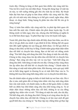 36 | Nghệ Thuật Chánh Niệm
trước đây. Chúng ta từng có thói quen làm nhiều việc cùng một lúc.
Vừa trả lời e-mail vừa nói điện thoại. Trong khi đang họp về một dự
án này, ta viết xuống những ghi chú cho một dự án khác. Kỹ thuật
hiện đại hứa hẹn sẽ giúp ta làm được nhiều việc cùng một lúc. Bây
giờ, chỉ với một máy nhỏ chúng ta có thể gửi e-mail, nghe nhạc, điện
thoại, và chụp hình. Năng lượng bị phân tán như thế thì còn gì là
năng lượng?
Thay vì luôn làm nhiều việc cùng một lúc, ta phải tập thói quen chỉ
làm mỗi lần một việc. Chánh niệm cần phải được luyện tập. Ta rất
thông minh và hiểu ngay như vậy, nhưng như thế không có nghĩa là
ta có thể làm được ngay. Ta phải thực tập và tự rèn luyện mỗi ngày.
Trước hết, phải thực tập chánh niệm để thấy được bản thân, sau đó ta
chú ý tới gia đình của mình vì gia đình là tổ ấm. Không thể chỉ quan
tâm đến nghề nghiệp mà sao lãng gia đình được. Có thể gia đình ta
đang có đau khổ, sợ hãi hay lo lắng. Chánh niệm giúp nhận diện niềm
đau nỗi khổ và chuyển hóa chúng. Bạn có thể nói với chồng mình
rằng: “Em biết rằng anh đang đau khổ. Em đang có mặt cho anh đây.
Chúng ta hãy cùng nhau ôm ấp niềm đau nỗi khổ đó và chuyển hóa
chúng.” Bạn cũng nói như vậy với vợ của bạn: “Anh biết rằng em
đang đau khổ. Anh đang có mặt cho em đây. Chúng ta hãy cùng nhau
ôm ấp niềm đau nỗi khổ đó và chuyển hóa chúng.” Chánh niệm là
khả năng có mặt một trăm phần trăm. Khi thương, món quà quý nhất
mà ta hiến tặng người ta thương là sự có mặt đích thực của ta. Ta
không thể mua khả năng hiến tặng niềm vui và chuyển hóa khổ đau.
Sau đó chánh niệm sẽ giúp ta hiểu rõ tình hình tại nơi làm việc. Dù ở
địa vị nào, một giám đốc có hàng trăm nhân viên hay một công nhân
làm việc một mình, với chánh niệm, ta đều có thể quán chiếu và nhận
biết ưu điểm hay khó khăn cũng như đau khổ trong công ty. Ta sẽ
nhận diện được những niềm đau nỗi khổ, những lo sợ của đồng
nghiệp hay nhân viên và nói: “Tôi đang có mặt cho anh, cho chị đây.
Tôi biết rằng anh, chị đang đau khổ. Chúng ta sẽ cùng nhau ôm ấp và
chuyển hóa niềm đau nỗi khổ đó. Chúng ta sẽ tìm mọi cách để giải
quyết khổ đau của chúng ta.” Sự thực tập này chẳng khác gì thực tập
 