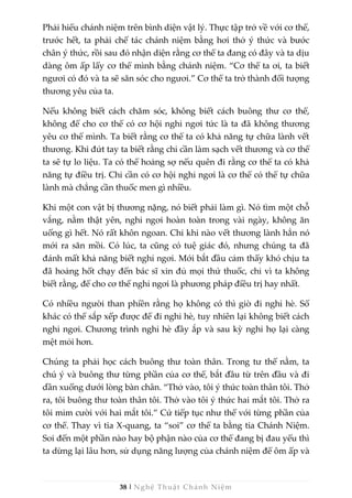 38 | Nghệ Thuật Chánh Niệm
Phải hiểu chánh niệm trên bình diện vật lý. Thực tập trở về với cơ thể,
trước hết, ta phải chế tác chánh niệm bằng hơi thở ý thức và bước
chân ý thức, rồi sau đó nhận diện rằng cơ thể ta đang có đây và ta dịu
dàng ôm ấp lấy cơ thể mình bằng chánh niệm. “Cơ thể ta ơi, ta biết
ngươi có đó và ta sẽ săn sóc cho ngươi.” Cơ thể ta trở thành đối tượng
thương yêu của ta.
Nếu không biết cách chăm sóc, không biết cách buông thư cơ thể,
không để cho cơ thể có cơ hội nghỉ ngơi tức là ta đã không thương
yêu cơ thể mình. Ta biết rằng cơ thể ta có khả năng tự chữa lành vết
thương. Khi đứt tay ta biết rằng chỉ cần làm sạch vết thương và cơ thể
ta sẽ tự lo liệu. Ta có thể hoảng sợ nếu quên đi rằng cơ thể ta có khả
năng tự điều trị. Chỉ cần có cơ hội nghỉ ngơi là cơ thể có thể tự chữa
lành mà chẳng cần thuốc men gì nhiều.
Khi một con vật bị thương nặng, nó biết phải làm gì. Nó tìm một chỗ
vắng, nằm thật yên, nghỉ ngơi hoàn toàn trong vài ngày, không ăn
uống gì hết. Nó rất khôn ngoan. Chỉ khi nào vết thương lành hẳn nó
mới ra săn mồi. Có lúc, ta cũng có tuệ giác đó, nhưng chúng ta đã
đánh mất khả năng biết nghỉ ngơi. Mới bắt đầu cảm thấy khó chịu ta
đã hoảng hốt chạy đến bác sĩ xin đủ mọi thứ thuốc, chỉ vì ta không
biết rằng, để cho cơ thể nghỉ ngơi là phương pháp điều trị hay nhất.
Có nhiều người than phiền rằng họ không có thì giờ đi nghỉ hè. Số
khác có thể sắp xếp được để đi nghỉ hè, tuy nhiên lại không biết cách
nghỉ ngơi. Chương trình nghỉ hè đầy ắp và sau kỳ nghỉ họ lại càng
mệt mỏi hơn.
Chúng ta phải học cách buông thư toàn thân. Trong tư thế nằm, ta
chú ý và buông thư từng phần của cơ thể, bắt đầu từ trên đầu và đi
dần xuống dưới lòng bàn chân. “Thở vào, tôi ý thức toàn thân tôi. Thở
ra, tôi buông thư toàn thân tôi. Thở vào tôi ý thức hai mắt tôi. Thở ra
tôi mỉm cười với hai mắt tôi.” Cứ tiếp tục như thế với từng phần của
cơ thể. Thay vì tia X-quang, ta “soi” cơ thể ta bằng tia Chánh Niệm.
Soi đến một phần nào hay bộ phận nào của cơ thể đang bị đau yếu thì
ta dừng lại lâu hơn, sử dụng năng lượng của chánh niệm để ôm ấp và
 