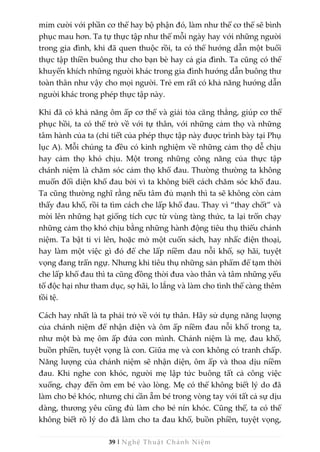 39 | Nghệ Thuật Chánh Niệm
mỉm cười với phần cơ thể hay bộ phận đó, làm như thế cơ thể sẽ bình
phục mau hơn. Ta tự thực tập như thế mỗi ngày hay với những người
trong gia đình, khi đã quen thuộc rồi, ta có thể hướng dẫn một buổi
thực tập thiền buông thư cho bạn bè hay cả gia đình. Ta cũng có thể
khuyến khích những người khác trong gia đình hướng dẫn buông thư
toàn thân như vậy cho mọi người. Trẻ em rất có khả năng hướng dẫn
người khác trong phép thực tập này.
Khi đã có khả năng ôm ấp cơ thể và giải tỏa căng thẳng, giúp cơ thể
phục hồi, ta có thể trở về với tự thân, với những cảm thọ và những
tâm hành của ta (chi tiết của phép thực tập này được trình bày tại Phụ
lục A). Mỗi chúng ta đều có kinh nghiệm về những cảm thọ dễ chịu
hay cảm thọ khó chịu. Một trong những công năng của thực tập
chánh niệm là chăm sóc cảm thọ khổ đau. Thường thường ta không
muốn đối diện khổ đau bởi vì ta không biết cách chăm sóc khổ đau.
Ta cũng thường nghĩ rằng nếu tâm đủ mạnh thì ta sẽ không còn cảm
thấy đau khổ, rồi ta tìm cách che lấp khổ đau. Thay vì “thay chốt” và
mời lên những hạt giống tích cực từ vùng tàng thức, ta lại trốn chạy
những cảm thọ khó chịu bằng những hành động tiêu thụ thiếu chánh
niệm. Ta bật ti vi lên, hoặc mở một cuốn sách, hay nhấc điện thoại,
hay làm một việc gì đó để che lấp niềm đau nỗi khổ, sợ hãi, tuyệt
vọng đang trấn ngự. Nhưng khi tiêu thụ những sản phẩm để tạm thời
che lấp khổ đau thì ta cũng đồng thời đưa vào thân và tâm những yếu
tố độc hại như tham dục, sợ hãi, lo lắng và làm cho tình thế càng thêm
tồi tệ.
Cách hay nhất là ta phải trở về với tự thân. Hãy sử dụng năng lượng
của chánh niệm để nhận diện và ôm ấp niềm đau nỗi khổ trong ta,
như một bà mẹ ôm ấp đứa con mình. Chánh niệm là mẹ, đau khổ,
buồn phiền, tuyệt vọng là con. Giữa mẹ và con không có tranh chấp.
Năng lượng của chánh niệm sẽ nhận diện, ôm ấp và thoa dịu niềm
đau. Khi nghe con khóc, người mẹ lập tức buông tất cả công việc
xuống, chạy đến ôm em bé vào lòng. Mẹ có thể không biết lý do đã
làm cho bé khóc, nhưng chỉ cần ẵm bé trong vòng tay với tất cả sự dịu
dàng, thương yêu cũng đủ làm cho bé nín khóc. Cũng thế, ta có thể
không biết rõ lý do đã làm cho ta đau khổ, buồn phiền, tuyệt vọng,
 