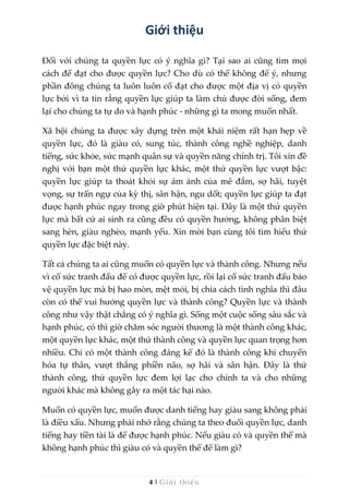 4 | Giới thiệu
Giới thiệu
Đối với chúng ta quyền lực có ý nghĩa gì? Tại sao ai cũng tìm mọi
cách để đạt cho được quyền lực? Cho dù có thể không để ý, nhưng
phần đông chúng ta luôn luôn cố đạt cho được một địa vị có quyền
lực bởi vì ta tin rằng quyền lực giúp ta làm chủ được đời sống, đem
lại cho chúng ta tự do và hạnh phúc - những gì ta mong muốn nhất.
Xã hội chúng ta được xây dựng trên một khái niệm rất hạn hẹp về
quyền lực, đó là giàu có, sung túc, thành công nghề nghiệp, danh
tiếng, sức khỏe, sức mạnh quân sự và quyền năng chính trị. Tôi xin đề
nghị với bạn một thứ quyền lực khác, một thứ quyền lực vượt bậc:
quyền lực giúp ta thoát khỏi sự ám ảnh của mê đắm, sợ hãi, tuyệt
vọng, sự trấn ngự của kỳ thị, sân hận, ngu dốt; quyền lực giúp ta đạt
được hạnh phúc ngay trong giờ phút hiện tại. Đây là một thứ quyền
lực mà bất cứ ai sinh ra cũng đều có quyền hưởng, không phân biệt
sang hèn, giàu nghèo, mạnh yếu. Xin mời bạn cùng tôi tìm hiểu thứ
quyền lực đặc biệt này.
Tất cả chúng ta ai cũng muốn có quyền lực và thành công. Nhưng nếu
vì cố sức tranh đấu để có được quyền lực, rồi lại cố sức tranh đấu bảo
vệ quyền lực mà bị hao mòn, mệt mỏi, bị chia cách tình nghĩa thì đâu
còn có thể vui hưởng quyền lực và thành công? Quyền lực và thành
công như vậy thật chẳng có ý nghĩa gì. Sống một cuộc sống sâu sắc và
hạnh phúc, có thì giờ chăm sóc người thương là một thành công khác,
một quyền lực khác, một thứ thành công và quyền lực quan trọng hơn
nhiều. Chỉ có một thành công đáng kể đó là thành công khi chuyển
hóa tự thân, vượt thắng phiền não, sợ hãi và sân hận. Đây là thứ
thành công, thứ quyền lực đem lợi lạc cho chính ta và cho những
người khác mà không gây ra một tác hại nào.
Muốn có quyền lực, muốn được danh tiếng hay giàu sang không phải
là điều xấu. Nhưng phải nhớ rằng chúng ta theo đuổi quyền lực, danh
tiếng hay tiền tài là để được hạnh phúc. Nếu giàu có và quyền thế mà
không hạnh phúc thì giàu có và quyền thế để làm gì?
 