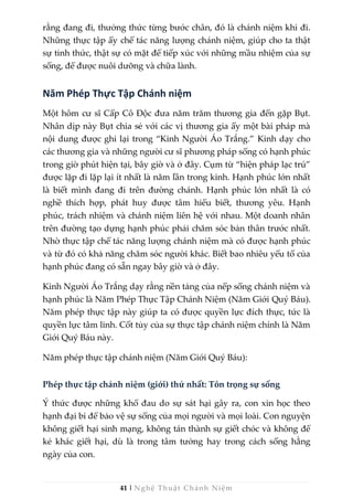 41 | Nghệ Thuật Chánh Niệm
rằng đang đi, thưởng thức từng bước chân, đó là chánh niệm khi đi.
Những thực tập ấy chế tác năng lượng chánh niệm, giúp cho ta thật
sự tỉnh thức, thật sự có mặt để tiếp xúc với những mầu nhiệm của sự
sống, để được nuôi dưỡng và chữa lành.
Năm Phép Thực Tập Chánh niệm
Một hôm cư sĩ Cấp Cô Độc đưa năm trăm thương gia đến gặp Bụt.
Nhân dịp này Bụt chia sẻ với các vị thương gia ấy một bài pháp mà
nội dung được ghi lại trong “Kinh Người Áo Trắng.” Kinh dạy cho
các thương gia và những người cư sĩ phương pháp sống có hạnh phúc
trong giờ phút hiện tại, bây giờ và ở đây. Cụm từ “hiện pháp lạc trú”
được lặp đi lặp lại ít nhất là năm lần trong kinh. Hạnh phúc lớn nhất
là biết mình đang đi trên đường chánh. Hạnh phúc lớn nhất là có
nghề thích hợp, phát huy được tâm hiểu biết, thương yêu. Hạnh
phúc, trách nhiệm và chánh niệm liên hệ với nhau. Một doanh nhân
trên đường tạo dựng hạnh phúc phải chăm sóc bản thân trước nhất.
Nhờ thực tập chế tác năng lượng chánh niệm mà có được hạnh phúc
và từ đó có khả năng chăm sóc người khác. Biết bao nhiêu yếu tố của
hạnh phúc đang có sẵn ngay bây giờ và ở đây.
Kinh Người Áo Trắng dạy rằng nền tảng của nếp sống chánh niệm và
hạnh phúc là Năm Phép Thực Tập Chánh Niệm (Năm Giới Quý Báu).
Năm phép thực tập này giúp ta có được quyền lực đích thực, tức là
quyền lực tâm linh. Cốt tủy của sự thực tập chánh niệm chính là Năm
Giới Quý Báu này.
Năm phép thực tập chánh niệm (Năm Giới Quý Báu):
Phép thực tập chánh niệm (giới) thứ nhất: Tôn trọng sự sống
Ý thức được những khổ đau do sự sát hại gây ra, con xin học theo
hạnh đại bi để bảo vệ sự sống của mọi người và mọi loài. Con nguyện
không giết hại sinh mạng, không tán thành sự giết chóc và không để
kẻ khác giết hại, dù là trong tâm tưởng hay trong cách sống hằng
ngày của con.
 