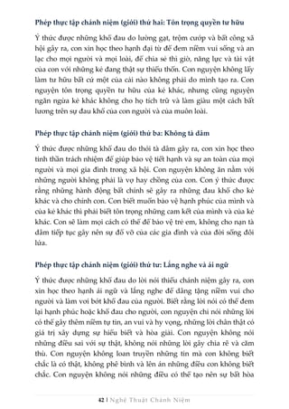 42 | Nghệ Thuật Chánh Niệm
Phép thực tập chánh niệm (giới) thứ hai: Tôn trọng quyền tư hữu
Ý thức được những khổ đau do lường gạt, trộm cướp và bất công xã
hội gây ra, con xin học theo hạnh đại từ để đem niềm vui sống và an
lạc cho mọi người và mọi loài, để chia sẻ thì giờ, năng lực và tài vật
của con với những kẻ đang thật sự thiếu thốn. Con nguyện không lấy
làm tư hữu bất cứ một của cải nào không phải do mình tạo ra. Con
nguyện tôn trọng quyền tư hữu của kẻ khác, nhưng cũng nguyện
ngăn ngừa kẻ khác không cho họ tích trữ và làm giàu một cách bất
lương trên sự đau khổ của con người và của muôn loài.
Phép thực tập chánh niệm (giới) thứ ba: Không tà dâm
Ý thức được những khổ đau do thói tà dâm gây ra, con xin học theo
tinh thần trách nhiệm để giúp bảo vệ tiết hạnh và sự an toàn của mọi
người và mọi gia đình trong xã hội. Con nguyện không ăn nằm với
những người không phải là vợ hay chồng của con. Con ý thức được
rằng những hành động bất chính sẽ gây ra những đau khổ cho kẻ
khác và cho chính con. Con biết muốn bảo vệ hạnh phúc của mình và
của kẻ khác thì phải biết tôn trọng những cam kết của mình và của kẻ
khác. Con sẽ làm mọi cách có thể để bảo vệ trẻ em, không cho nạn tà
dâm tiếp tục gây nên sự đổ vỡ của các gia đình và của đời sống đôi
lứa.
Phép thực tập chánh niệm (giới) thứ tư: Lắng nghe và ái ngữ
Ý thức được những khổ đau do lời nói thiếu chánh niệm gây ra, con
xin học theo hạnh ái ngữ và lắng nghe để dâng tặng niềm vui cho
người và làm vơi bớt khổ đau của người. Biết rằng lời nói có thể đem
lại hạnh phúc hoặc khổ đau cho người, con nguyện chỉ nói những lời
có thể gây thêm niềm tự tin, an vui và hy vọng, những lời chân thật có
giá trị xây dựng sự hiểu biết và hòa giải. Con nguyện không nói
những điều sai với sự thật, không nói những lời gây chia rẽ và căm
thù. Con nguyện không loan truyền những tin mà con không biết
chắc là có thật, không phê bình và lên án những điều con không biết
chắc. Con nguyện không nói những điều có thể tạo nên sự bất hòa
 