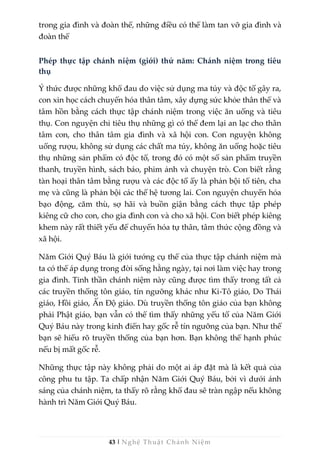 43 | Nghệ Thuật Chánh Niệm
trong gia đình và đoàn thể, những điều có thể làm tan vỡ gia đình và
đoàn thể
Phép thực tập chánh niệm (giới) thứ năm: Chánh niệm trong tiêu
thụ
Ý thức được những khổ đau do việc sử dụng ma túy và độc tố gây ra,
con xin học cách chuyển hóa thân tâm, xây dựng sức khỏe thân thể và
tâm hồn bằng cách thực tập chánh niệm trong việc ăn uống và tiêu
thụ. Con nguyện chỉ tiêu thụ những gì có thể đem lại an lạc cho thân
tâm con, cho thân tâm gia đình và xã hội con. Con nguyện không
uống rượu, không sử dụng các chất ma túy, không ăn uống hoặc tiêu
thụ những sản phẩm có độc tố, trong đó có một số sản phẩm truyền
thanh, truyền hình, sách báo, phim ảnh và chuyện trò. Con biết rằng
tàn hoại thân tâm bằng rượu và các độc tố ấy là phản bội tổ tiên, cha
mẹ và cũng là phản bội các thế hệ tương lai. Con nguyện chuyển hóa
bạo động, căm thù, sợ hãi và buồn giận bằng cách thực tập phép
kiêng cữ cho con, cho gia đình con và cho xã hội. Con biết phép kiêng
khem này rất thiết yếu để chuyển hóa tự thân, tâm thức cộng đồng và
xã hội.
Năm Giới Quý Báu là giới tướng cụ thể của thực tập chánh niệm mà
ta có thể áp dụng trong đời sống hằng ngày, tại nơi làm việc hay trong
gia đình. Tinh thần chánh niệm này cũng được tìm thấy trong tất cả
các truyền thống tôn giáo, tín ngưỡng khác như Ki-Tô giáo, Do Thái
giáo, Hồi giáo, Ấn Độ giáo. Dù truyền thống tôn giáo của bạn không
phải Phật giáo, bạn vẫn có thể tìm thấy những yếu tố của Năm Giới
Quý Báu này trong kinh điển hay gốc rễ tín ngưỡng của bạn. Như thế
bạn sẽ hiểu rõ truyền thống của bạn hơn. Bạn không thể hạnh phúc
nếu bị mất gốc rễ.
Những thực tập này không phải do một ai áp đặt mà là kết quả của
công phu tu tập. Ta chấp nhận Năm Giới Quý Báu, bởi vì dưới ánh
sáng của chánh niệm, ta thấy rõ rằng khổ đau sẽ tràn ngập nếu không
hành trì Năm Giới Quý Báu.
 