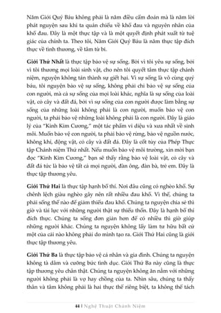 44 | Nghệ Thuật Chánh Niệm
Năm Giới Quý Báu không phải là năm điều cấm đoán mà là năm lời
phát nguyện sau khi ta quán chiếu về khổ đau và nguyên nhân của
khổ đau. Đây là một thực tập và là một quyết định phát xuất từ tuệ
giác của chính ta. Theo tôi, Năm Giới Quý Báu là năm thực tập đích
thực về tình thương, về tâm từ bi.
Giới Thứ Nhất là thực tập bảo vệ sự sống. Bởi vì tôi yêu sự sống, bởi
vì tôi thương mọi loài sinh vật, cho nên tôi quyết tâm thực tập chánh
niệm, nguyện không tán thành sự giết hại. Vì sự sống là vô cùng quý
báu, tôi nguyện bảo vệ sự sống, không phải chỉ bảo vệ sự sống của
con người, mà cả sự sống của mọi loài khác, nghĩa là sự sống của loài
vật, cỏ cây và đất đá, bởi vì sự sống của con người được làm bằng sự
sống của những loài không phải là con người, muốn bảo vệ con
người, ta phải bảo vệ những loài không phải là con người. Đây là giáo
lý của “Kinh Kim Cương,” một tác phẩm vi diệu và xưa nhất về sinh
môi. Muốn bảo vệ con người, ta phải bảo vệ rừng, bảo vệ nguồn nước,
không khí, động vật, cỏ cây và đất đá. Đây là cốt tủy của Phép Thực
tập Chánh niệm Thứ nhất. Nếu muốn bảo vệ môi trường, xin mời bạn
đọc “Kinh Kim Cương,” bạn sẽ thấy rằng bảo vệ loài vật, cỏ cây và
đất đá tức là bảo vệ tất cả mọi người, đàn ông, đàn bà, trẻ em. Đây là
thực tập thương yêu.
Giới Thứ Hai là thực tập hạnh bố thí. Nơi đâu cũng có nghèo khổ. Sự
chênh lệch giàu nghèo gây nên rất nhiều đau khổ. Vì thế, chúng ta
phải sống thế nào để giảm thiểu đau khổ. Chúng ta nguyện chia sẻ thì
giờ và tài lực với những người thật sự thiếu thốn. Đây là hạnh bố thí
đích thực. Chúng ta sống đơn giản hơn để có nhiều thì giờ giúp
những người khác. Chúng ta nguyện không lấy làm tư hữu bất cứ
một của cải nào không phải do mình tạo ra. Giới Thứ Hai cũng là giới
thực tập thương yêu.
Giới Thứ Ba là thực tập bảo vệ cá nhân và gia đình. Chúng ta nguyện
không tà dâm và cưỡng bức tình dục. Giới Thứ Ba này cũng là thực
tập thương yêu chân thật. Chúng ta nguyện không ăn nằm với những
người không phải là vợ hay chồng của ta. Nhìn sâu, chúng ta thấy
thân và tâm không phải là hai thực thể riêng biệt, ta không thể tách
 