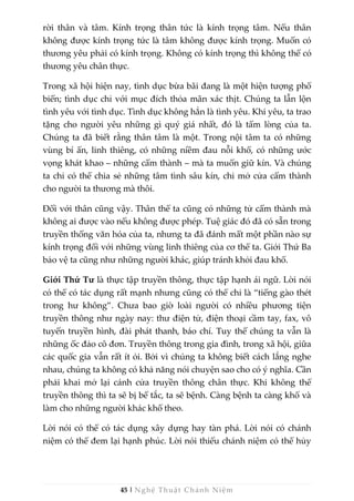 45 | Nghệ Thuật Chánh Niệm
rời thân và tâm. Kính trọng thân tức là kính trọng tâm. Nếu thân
không được kính trọng tức là tâm không được kính trọng. Muốn có
thương yêu phải có kính trọng. Không có kính trọng thì không thể có
thương yêu chân thực.
Trong xã hội hiện nay, tình dục bừa bãi đang là một hiện tượng phổ
biến; tình dục chỉ với mục đích thỏa mãn xác thịt. Chúng ta lẫn lộn
tình yêu với tình dục. Tình dục không hẳn là tình yêu. Khi yêu, ta trao
tặng cho người yêu những gì quý giá nhất, đó là tấm lòng của ta.
Chúng ta đã biết rằng thân tâm là một. Trong nội tâm ta có những
vùng bí ẩn, linh thiêng, có những niềm đau nỗi khổ, có những ước
vọng khát khao – những cấm thành – mà ta muốn giữ kín. Và chúng
ta chỉ có thể chia sẻ những tâm tình sâu kín, chỉ mở cửa cấm thành
cho người ta thương mà thôi.
Đối với thân cũng vậy. Thân thể ta cũng có những tử cấm thành mà
không ai được vào nếu không được phép. Tuệ giác đó đã có sẵn trong
truyền thống văn hóa của ta, nhưng ta đã đánh mất một phần nào sự
kính trọng đối với những vùng linh thiêng của cơ thể ta. Giới Thứ Ba
bảo vệ ta cũng như những người khác, giúp tránh khỏi đau khổ.
Giới Thứ Tư là thực tập truyền thông, thực tập hạnh ái ngữ. Lời nói
có thể có tác dụng rất mạnh nhưng cũng có thể chỉ là “tiếng gào thét
trong hư không”. Chưa bao giờ loài người có nhiều phương tiện
truyền thông như ngày nay: thư điện tử, điện thoại cầm tay, fax, vô
tuyến truyền hình, đài phát thanh, báo chí. Tuy thế chúng ta vẫn là
những ốc đảo cô đơn. Truyền thông trong gia đình, trong xã hội, giữa
các quốc gia vẫn rất ít ỏi. Bởi vì chúng ta không biết cách lắng nghe
nhau, chúng ta không có khả năng nói chuyện sao cho có ý nghĩa. Cần
phải khai mở lại cánh cửa truyền thông chân thực. Khi không thể
truyền thông thì ta sẽ bị bế tắc, ta sẽ bệnh. Càng bệnh ta càng khổ và
làm cho những người khác khổ theo.
Lời nói có thể có tác dụng xây dựng hay tàn phá. Lời nói có chánh
niệm có thể đem lại hạnh phúc. Lời nói thiếu chánh niệm có thể hủy
 