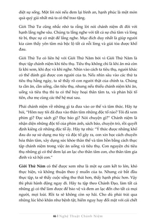 46 | Nghệ Thuật Chánh Niệm
diệt sự sống. Một lời nói nếu đem lại bình an, hạnh phúc là một món
quà quý giá nhất mà ta có thể trao tặng.
Giới Thứ Tư cũng nhắc nhở ta rằng lời nói chánh niệm đi đôi với
hạnh lắng nghe sâu. Chúng ta lắng nghe với tất cả sự chú tâm và lòng
từ bi, thực sự có mặt để lắng nghe. Mục đích duy nhất là giúp người
kia cảm thấy yên tâm mà bộc lộ tất cả nỗi lòng và giải tỏa được khổ
đau.
Giới Thứ Tư có liên hệ với Giới Thứ Năm bởi vì Giới Thứ Năm là
thực tập chánh niệm khi tiêu thụ. Tiêu thụ không chỉ là khi ăn mà còn
là khi xem, khi đọc và khi nghe. Nhìn vào cách ta tiêu thụ, người khác
có thể đánh giá được con người của ta. Nếu nhìn sâu vào các thứ ta
tiêu thụ hằng ngày, ta sẽ thấy rõ con người thật của chính ta. Chúng
ta cần ăn, cần uống, cần tiêu thụ, nhưng nếu thiếu chánh niệm khi ăn,
uống và tiêu thụ thì ta có thể hủy hoại thân tâm ta, và phản bội tổ
tiên, cha mẹ cùng các thế hệ mai sau.
Phải chánh niệm về những gì ta đưa vào cơ thể và tâm thức. Hãy tự
hỏi, “Hôm nay tôi đã đưa vào thân tâm những độc tố nào? Tôi đã xem
phim gì? Đọc sách gì? Đọc báo gì? Nói chuyện gì?” Chánh niệm là
nhận diện những độc tố của phim ảnh, sách báo, chuyện trò, rồi quyết
định kiêng cữ những độc tố ấy. Hãy tự nhủ: “Ý thức được những khổ
đau do sự sử dụng ma túy và độc tố gây ra, con xin học cách chuyển
hóa thân tâm, xây dựng sức khỏe thân thể và tâm hồn bằng cách thực
tập chánh niệm trong việc ăn uống và tiêu thụ. Con nguyện chỉ tiêu
thụ những gì có thể đem lại an lạc cho thân tâm con, cho thân tâm gia
đình và xã hội con.”
Giới Thứ Năm có thể được xem như là một sự cam kết to lớn, khó
thực hiện, và không thuận theo ý muốn của ta. Nhưng cứ bắt đầu
thực tập, ta sẽ thấy cuộc sống thư thái hơn, thấy hạnh phúc hơn. Vậy
thì phải hành động ngay đi. Hãy tu tập theo Chánh Đạo, làm tất cả
những gì có thể làm được để bảo vệ và đem an lạc đến cho tất cả mọi
người, mọi loài. Rồi ta sẽ không còn sợ hãi. Cho dù phải trải qua
những lúc khó khăn như bệnh tật, hiểm nguy hay đối mặt với cái chết
 