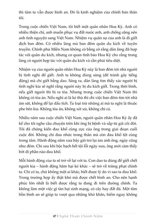 47 | Nghệ Thuật Chánh Niệm
thì tâm ta vẫn được bình an. Đó là kinh nghiệm của chính bản thân
tôi.
Trong cuộc chiến Việt Nam, tôi biết một quân nhân Hoa Kỳ. Anh có
nhiều thiện chí, anh muốn phục vụ đất nước anh, anh chống cộng nên
anh tình nguyện sang Việt Nam. Nhiệm vụ quân sự của anh là đi giết
địch ban đêm. Có nhiều làng mà ban đêm quân du kích về tuyên
truyền. Chính phủ Miền Nam không có bằng cớ rằng dân làng đã hợp
tác với quân du kích, nhưng cơ quan tình báo Hoa Kỳ cho rằng trong
làng có người hợp tác với quân du kích và cần phải tiêu diệt.
Nhiệm vụ của người quân nhân Hoa Kỳ này là ban đêm tới nhà người
bị tình nghi để giết. Anh ta không dùng súng (để tránh gây tiếng
động) mà chỉ giết bằng dao. Sáng ra, dân làng tìm thấy xác người bị
tình nghi kia sẽ nghĩ rằng người này bị du kích giết. Trong thời bình,
nếu giết người thì bị ra tòa. Nhưng trong cuộc chiến Việt Nam thì
không có tòa án. Nếu nghi ai là kẻ thù thì chỉ việc ban đêm tìm tới nhà
ám sát, không để lại dấu tích. Ta loại trừ những ai mà ta nghi là thuộc
phe bên kia. Không tòa án, không xét xử, không chi cả.
Nhiều năm sau cuộc chiến Việt Nam, người quân nhân Hoa Kỳ ấy đã
kể cho tôi nghe câu chuyện trên khi ông bị bệnh và sắp từ giã cõi đời.
Tôi đã chứng kiến đau khổ cùng cực của ông trong giai đoạn cuối
cuộc đời. Không chỉ đau nhức trong thân mà còn đau khổ tột cùng
trong tâm. Hành động năm xưa bây giờ trở lại ám ảnh ông, ngày cũng
như đêm. Chỉ sau khi bộc bạch hết tội lỗi ngày xưa, ông mới cảm thấy
bớt đi phần nào đau khổ.
Mỗi hành động của ta sẽ trở về lại với ta. Con dao ta dùng để giết chết
người kia – hành động hãm hại kẻ khác – sẽ trở về trừng phạt chính
ta. Chỉ có ta, chứ không một ai khác, biết được lý do vì sao ta đau khổ.
Trong trường hợp ấy thật khó mà được chết bình an. Cho nên hạnh
phúc lớn nhất là biết được rằng ta đang đi trên đường chính. Ta
không làm một việc gì tàn hại sinh mạng, cỏ cây hay đất đá. Một tâm
hồn bình an sẽ giúp ta vượt qua những khó khăn, hiểm nguy không
 