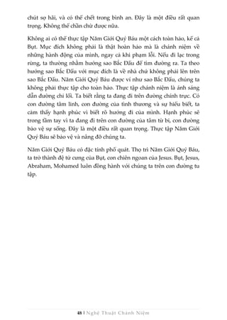 48 | Nghệ Thuật Chánh Niệm
chút sợ hãi, và có thể chết trong bình an. Đây là một điều rất quan
trọng. Không thể chần chừ được nữa.
Không ai có thể thực tập Năm Giới Quý Báu một cách toàn hảo, kể cả
Bụt. Mục đích không phải là thật hoàn hảo mà là chánh niệm về
những hành động của mình, ngay cả khi phạm lỗi. Nếu đi lạc trong
rừng, ta thường nhằm hướng sao Bắc Đẩu để tìm đường ra. Ta theo
hướng sao Bắc Đẩu với mục đích là về nhà chứ không phải lên trên
sao Bắc Đẩu. Năm Giới Quý Báu được ví như sao Bắc Đẩu, chúng ta
không phải thực tập cho toàn hảo. Thực tập chánh niệm là ánh sáng
dẫn đường chỉ lối. Ta biết rằng ta đang đi trên đường chính trực. Có
con đường tâm linh, con đường của tình thương và sự hiểu biết, ta
cảm thấy hạnh phúc vì biết rõ hướng đi của mình. Hạnh phúc sẽ
trong tầm tay vì ta đang đi trên con đường của tâm từ bi, con đường
bảo vệ sự sống. Đây là một điều rất quan trọng. Thực tập Năm Giới
Quý Báu sẽ bảo vệ và nâng đỡ chúng ta.
Năm Giới Quý Báu có đặc tính phổ quát. Thọ trì Năm Giới Quý Báu,
ta trở thành đệ tử cưng của Bụt, con chiên ngoan của Jesus. Bụt, Jesus,
Abraham, Mohamed luôn đồng hành với chúng ta trên con đường tu
tập.
 