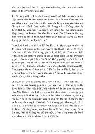 50 | Đạt Được Những Gì Ta Thực Sự Mong Muốn
nếu động lực là trả thù, là chạy theo danh tiếng, vinh quang và quyền
năng, thì ta sẽ vô cùng đau khổ.
Bụt đã dùng một hình ảnh bi thảm để mô tả mãnh lực của ước muốn.
Một thanh niên bị hai người lực lưỡng lôi đến một hầm lửa. Hai
người kia mạnh hơn chàng nhiều và muốn liệng chàng vào hầm lửa.
Chàng thanh niên không muốn chết nhưng anh ta không cưỡng lại
được. Bụt đặt câu hỏi: “Hai người lực lưỡng đó - hai người muốn
liệng chàng thanh niên vào hầm lửa - là ai? Đó là ham muốn chạy
theo những gì mà ta tin là hạnh phúc, chạy theo đối tượng của tham
dục: quyền hành, dục lạc, tiền tài.”
Trước khi thành đạo, thái tử Tất Đạt Đa đã tu tập trong sáu năm trời
để thành một người tự do, giác ngộ và giải thoát. Thái tử đã chứng
kiến bao nhiêu đau khổ trong gia đình, xã hội, và xứ sở của Ngài.
Ngài lìa bỏ gia đình và khước từ địa vị đông cung thái tử. Động lực
quyết định của Ngài là Tâm Từ Bi chứ không phải ý muốn trốn tránh
trách nhiệm. Thái tử Tất Đạt Đa muốn diệt trừ khổ đau của mình để
rồi có thể cống hiến cho nhân loại con đường thoát khỏi khổ đau. Đây
là mong ước sâu xa nhất của thái tử Tất Đạt Đa và điều ấy đem lại cho
Ngài hạnh phúc vô biên, cũng như giúp Ngài có đủ can đảm và sức
mạnh để vượt thắng bao gian lao.
Chúng ta gọi ước muốn hay tác ý này là Bồ Đề Tâm (bodhicitta). Bồ
Đề Tâm là tâm thương yêu, tâm giác ngộ. Bồ Đề Tâm cũng có thể
được dịch là “Tâm hiểu biết”, bởi vì hiểu biết là căn bản của thương
yêu. Nếu không hiểu biết thì không thể chấp nhận và thương yêu.
Nếu không hiểu được ba của bạn thì bạn không thể thực sự thương
yêu ba. Nếu không hiểu được con gái của bạn thì bạn không thể thực
sự thương yêu con gái. Hiểu biết tức là thương yêu, thương yêu tức là
hiểu biết. Và nếu bạn có ước muốn đạt được hiểu biết đó thì bạn đã có
Sơ Tâm, một năng lượng mạnh mẽ bậc nhất. Với năng lượng của sơ
tâm này, bạn sẽ không bao giờ bỏ cuộc, vì bạn đang mưu cầu hạnh
phúc cho chính bạn và cho những người khác.
 