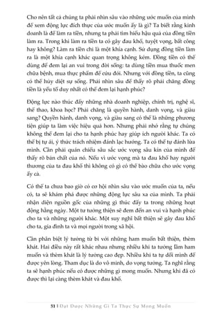 51 | Đạt Được Những Gì Ta Thực Sự Mong Muốn
Cho nên tất cả chúng ta phải nhìn sâu vào những ước muốn của mình
để xem động lực đích thực của ước muốn ấy là gì? Ta biết rằng kinh
doanh là để làm ra tiền, nhưng ta phải tìm hiểu hậu quả của đồng tiền
làm ra. Trong khi làm ra tiền ta có gây đau khổ, tuyệt vọng, bất công
hay không? Làm ra tiền chỉ là một khía cạnh. Sử dụng đồng tiền làm
ra là một khía cạnh khác quan trọng không kém. Đồng tiền có thể
dùng để đem lại an vui trong đời sống: ta dùng tiền mua thuốc men
chữa bệnh, mua thực phẩm để cứu đói. Nhưng với đồng tiền, ta cũng
có thể hủy diệt sự sống. Phải nhìn sâu để thấy rõ phải chăng đồng
tiền là yếu tố duy nhất có thể đem lại hạnh phúc?
Động lực nào thúc đẩy những nhà doanh nghiệp, chính trị, nghệ sĩ,
thể thao, khoa học? Phải chăng là quyền hành, danh vọng, và giàu
sang? Quyền hành, danh vọng, và giàu sang có thể là những phương
tiện giúp ta làm việc hiệu quả hơn. Nhưng phải nhớ rằng tự chúng
không thể đem lại cho ta hạnh phúc hay giúp ích người khác. Ta có
thể bị tự ái, ý thức trách nhiệm đánh lạc hướng. Ta có thể tự đánh lừa
mình. Cần phải quán chiếu sâu sắc ước vọng sâu kín của mình để
thấy rõ bản chất của nó. Nếu vì ước vọng mà ta đau khổ hay người
thương của ta đau khổ thì không có gì có thể bào chữa cho ước vọng
ấy cả.
Có thể ta chưa bao giờ có cơ hội nhìn sâu vào ước muốn của ta, nếu
có, ta sẽ khám phá được những động lực sâu xa của mình. Ta phải
nhận diện nguồn gốc của những gì thúc đẩy ta trong những hoạt
động hằng ngày. Một tư tưởng thiện sẽ đem đến an vui và hạnh phúc
cho ta và những người khác. Một suy nghĩ bất thiện sẽ gây đau khổ
cho ta, gia đình ta và mọi người trong xã hội.
Cần phân biệt lý tưởng từ bi với những ham muốn bất thiện, thèm
khát. Hai điều này rất khác nhau nhưng nhiều khi ta tưởng lầm ham
muốn và thèm khát là lý tưởng cao đẹp. Nhiều khi ta tự dối mình để
được yên lòng. Tham dục là do vô minh, do vọng tưởng. Ta nghĩ rằng
ta sẽ hạnh phúc nếu có được những gì mong muốn. Nhưng khi đã có
được thì lại càng thèm khát và đau khổ.
 