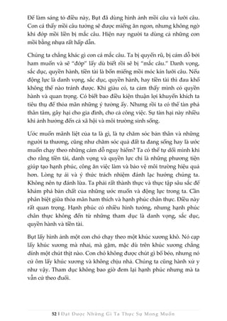 52 | Đạt Được Những Gì Ta Thực Sự Mong Muốn
Để làm sáng tỏ điều này, Bụt đã dùng hình ảnh mồi câu và lưỡi câu.
Con cá thấy mồi câu tưởng sẽ được miếng ăn ngon, nhưng không ngờ
khi đớp mồi liền bị mắc câu. Hiện nay người ta dùng cả những con
mồi bằng nhựa rất hấp dẫn.
Chúng ta chẳng khác gì con cá mắc câu. Ta bị quyến rũ, bị cám dỗ bởi
ham muốn và sẽ “đớp” lấy dù biết rồi sẽ bị “mắc câu.” Danh vọng,
sắc dục, quyền hành, tiền tài là bốn miếng mồi móc kín lưỡi câu. Nếu
động lực là danh vọng, sắc dục, quyền hành, hay tiền tài thì đau khổ
không thể nào tránh được. Khi giàu có, ta cảm thấy mình có quyền
hành và quan trọng. Có biết bao điều kiện thuận lợi khuyến khích ta
tiêu thụ để thỏa mãn những ý tưởng ấy. Nhưng rồi ta có thể tàn phá
thân tâm, gây hại cho gia đình, cho cả công việc. Sự tàn hại này nhiều
khi ảnh hưởng đến cả xã hội và môi trường sinh sống.
Ước muốn mãnh liệt của ta là gì, là tự chăm sóc bản thân và những
người ta thương, cũng như chăm sóc quả đất ta đang sống hay là ước
muốn chạy theo những cám dỗ nguy hiểm? Ta có thể tự dối mình khi
cho rằng tiền tài, danh vọng và quyền lực chỉ là những phương tiện
giúp tạo hạnh phúc, công ăn việc làm và bảo vệ môi trường hiệu quả
hơn. Lòng tự ái và ý thức trách nhiệm đánh lạc hướng chúng ta.
Không nên tự đánh lừa. Ta phải rất thành thực và thực tập sâu sắc để
khám phá bản chất của những ước muốn và động lực trong ta. Cần
phân biệt giữa thỏa mãn ham thích và hạnh phúc chân thực. Điều này
rất quan trọng. Hạnh phúc có nhiều hình tướng, nhưng hạnh phúc
chân thực không đến từ những tham dục là danh vọng, sắc dục,
quyền hành và tiền tài.
Bụt lấy hình ảnh một con chó chạy theo một khúc xương khô. Nó cạp
lấy khúc xương mà nhai, mà gặm, mặc dù trên khúc xương chẳng
dính một chút thịt nào. Con chó không được chút gì bổ béo, nhưng nó
cứ ôm lấy khúc xương và không chịu nhả. Chúng ta cũng hành xử y
như vậy. Tham dục không bao giờ đem lại hạnh phúc nhưng mà ta
vẫn cứ theo đuổi.
 