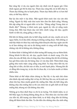 53 | Đạt Được Những Gì Ta Thực Sự Mong Muốn
Bụt cũng lấy ví dụ của người cầm cây đuốc mà đi ngược gió. Cầm
đuốc ngược gió thì bị cháy tay. Tham dục cũng thế, nó sẽ đốt cháy ta.
Tham dục không cho ta hạnh phúc. Tham dục thiêu đốt ta và hơn thế
nữa, có thể hủy diệt ta.
Bụt lại cho một ví dụ khác. Một người khát nước tìm vào căn nhà
trống. Người ấy thấy một chai nước bèn cầm lên định uống. Nhưng
khi sắp uống thì có người đến và la lên: “Đừng uống! Trong chai có
thuốc độc!” Nhưng vì khát nước quá, người ấy vẫn cứ uống nước
trong chai. Bốn loại tham dục nói trên: danh vọng, sắc dục, quyền
hành và tiền tài, cũng giống y như vậy.
Đôi khi trí thông minh cho ta biết rằng muốn cái này, muốn cái nọ là
nguy hiểm, là sẽ đau khổ, nhưng ta không cưỡng được. Nếu không có
một bậc thiện tri thức hay một tăng thân khuyên nhủ hay ngăn cản thì
ta sẽ làm những việc mà ta đủ thông minh và sáng suốt để biết rằng
những việc đó là không nên, không đúng.
Ta thèm khát vì không biết rõ chân tướng đối tượng của sự thèm khát.
Đừng khinh bỉ tiền tài, sắc dục, quyền hành và danh vọng. Chỉ cần
nhìn cho sâu để thấy cho rõ rằng chạy theo những thứ đó thì sẽ không
bao giờ thỏa mãn mà chỉ hứng chịu vô vàn đau khổ. Thèm khát cũng
giống như nước mặn: càng uống càng khát. Ta chạy theo tiền tài, tin
rằng khi có tiền, chỉ khi nào có tiền, ta mới hạnh phúc. Nhưng khi đã
có đồng tiền trong tay, ta lại cho là chưa đủ, vì ta luôn muốn có thêm
nhiều nữa.
Thèm khát có thể nhận chìm chúng ta. Bụt lấy ví dụ một chú chim
nhỏ đánh cắp một miếng thịt và bay đi. Khi bay lên cao, nó bị một con
chim lớn bay theo muốn giành lấy miếng thịt. Mặc dù biết rằng nếu
không chịu nhả miếng thịt ra thì con chim lớn sẽ giết chết nó để đoạt
miếng thịt, nhưng nó vẫn không chịu nhả.
Những gì ta theo đuổi thực ra chỉ là ảo tưởng. Với chánh niệm, ta có
thể thấy ngay là chúng không đáng chi cả. Thử nhìn sâu vào bản chất
của tiền tài, đối tượng của thèm khát, ta sẽ thấy rằng tiền tài không
đáng để thèm khát cho lắm. Ta cần tiền cho những nhu cầu sinh sống
 