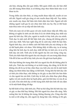 54 | Đạt Được Những Gì Ta Thực Sự Mong Muốn
căn bản, nhưng đâu cần quá nhiều. Khi quán chiếu sâu sắc bản chất
của đối tượng thèm khát, ta sẽ không chạy theo thèm khát nữa và sẽ
được tự do.
Trong chiều sâu tâm thức, ai cũng muốn được tiếp nối, muốn có con
nối dõi. Người xuất gia cũng có ước muốn được tiếp nối. Tuy nhiên,
ước muốn này được thể hiện trên bình diện tâm linh. Người nối dõi
những người xuất gia là con cháu tâm linh của họ. Họ có thể hoàn
toàn thỏa mãn với sự tiếp nối tâm linh này.
Tình yêu nam nữ có liên quan với ước muốn được tiếp nối. Điều này
không có nghĩa là sinh con đẻ cháu là lý do chính đáng duy nhất của
quan hệ tình dục. Khi yêu, người ta muốn tỏ bày tình yêu của mình.
Tình dục là một cách để thể hiện tình yêu, nhưng đó không phải là
cách duy nhất. Nếu bạn nghĩ rằng đó là cách duy nhất thì bạn lầm.
Ngoài tình dục, còn có nhiều cách thể hiện tình yêu mà chúng ta vẫn
có thể hạnh phúc với nhau. Nếu không thấy rõ điều này, ta sẽ tưởng
rằng liên hệ tình dục là cách duy nhất để bày tỏ tình yêu và ta sẽ bị
tình dục ám ảnh. Tình yêu là khi người mẹ ôm con trong vòng tay.
Tình yêu hiển hiện khi người cha nói chuyện với con trong điện thoại.
Vấn đề là làm sao để tỏ bày tình yêu mà vẫn giữ trọn hạnh phúc.
Nếu bạn không tôn trọng thân thể của người kia thì đó không phải là
tình yêu. Tình dục mà không có sự kính trọng, dịu dàng, từ bi thì tôi
không cho đó là sự tỏ bày chân thực của tình yêu mà chỉ là một hành
động của thèm khát, bạo động và bất kính. Trong liên hệ tình dục cần
có tình yêu chân thực, nếu không ta chỉ gây ra đau khổ cho bản thân
và cho người kia mà thôi. Cách bày tỏ tình yêu chân thực phải đồng
nghĩa với ước muốn đem lại hạnh phúc, giải trừ khổ đau và xóa đi sự
xa cách. Cho nên tình dục có thể mang tính chất tâm linh rất sâu đậm
và là một hành động rất đẹp.
Sự bất kính sẽ hủy diệt tình yêu. Phải tự hỏi rằng liên hệ tình dục này
có gây ra đau khổ hay không. Đôi khi người kia chưa sẵn sàng. Nếu
cưỡng bức tức là không tôn trọng, không thương yêu. Cũng như khi
ta mời ai đó uống trà, nếu người ấy đang bận việc, không có thì giờ,
 