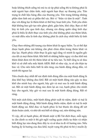 55 | Đạt Được Những Gì Ta Thực Sự Mong Muốn
hoặc không thích uống trà mà ta cứ ép phải uống thì ta không phải là
một người bạn chân tình, một người bạn thực sự thương yêu. Tôn
trọng là chất liệu hàng đầu của thương yêu. Tôn trọng không những
phần tâm linh mà cả phần thể xác. Bởi vì “thân và tâm là một”. Tình
dục với động lực là thèm khát có thể hủy hoại tình yêu. Tình yêu chân
thật không bao giờ tạo nên ghen ghét, giận hờn, khó chịu. Bạn có thể
bày tỏ tình yêu qua tình dục, nhưng xin đừng quên rằng tình dục
phải là biểu lộ đích thực của tình yêu chứ không phải của thèm khát,
và một điều nữa là tình dục không phải là cách duy nhất biểu lộ tình
yêu.
Chạy theo những đối tượng của thèm khát là nguy hiểm. Ta có thể đạt
được hạnh phúc mà không cần phải chìm đắm trong thèm khát và
dục lạc. Hạnh phúc chân thực là giác ngộ rằng vô minh là nguồn gốc
của tất cả mọi thèm khát. Khi biết rõ những hiểm nguy và đau khổ mà
thèm khát đem tới thì thèm khát sẽ tự tiêu tan. Ta biết rằng ta sẽ đau
khổ và sẽ chết nếu mắc bệnh AIDS. Biết rõ như vậy, ta sẽ cẩn thận tự
bảo vệ. Cho nên hiểu biết là nền tảng của hành động đúng đắn, vô
minh thì ngược lại.
Tiêu chuẩn duy nhất để xác định tính đúng đắn của một hành động là
đau khổ hay không đau khổ. Bất cứ một hành động nào gây ra đau
khổ cho mình hay cho người, bây giờ và mai sau là một hành động
sai. Bất cứ một hành động nào đem lại an vui, hạnh phúc cho mình
hay cho người, bây giờ và mai sau là một hành động đúng. Rất rõ
ràng.
Nói một cách khác, một hành động phát xuất từ niệm, định và tuệ là
một hành động đúng. Một hành động thiếu niệm, định và tuệ là một
hành động sai. Khổ đau và hạnh phúc là hai thước đo dùng để xét
đoán hoàn cảnh, và nhờ đó mà biết rõ đúng–sai, nên–không nên.
Vì vậy, để có hạnh phúc, để thành một vị Bồ Tát đích thực, mỗi ngày
ta cần dành ra một ít thì giờ ngồi xuống quán chiếu tự thân và nhận
biết động lực nào đang thúc đẩy ta và sẽ đưa ta đi về hướng nào. Nếu
hướng ấy là hướng của đau khổ, tuyệt vọng thì phải từ bỏ ý muốn ấy
 