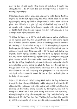 56 | Đạt Được Những Gì Ta Thực Sự Mong Muốn
ngay và tìm về một nguồn năng lượng tốt lành hơn. Ý muốn của
chúng ta phải là Bồ Đề Tâm, tâm của thương yêu tức là muốn yêu
thương và phụng sự.
Mỗi chúng ta đều có hạt giống của giác ngộ và từ bi. Trong đạo Bụt,
một vị Bồ Tát là một người sống tỉnh thức, chánh niệm và có ước
nguyện giúp những người khác sống tỉnh thức, chánh niệm, và hạnh
phúc. Mục đích của ta là giác ngộ rằng có đau khổ, rằng đau khổ ấy
có nguyên nhân và ta có thể chấm dứt nguyên nhân gây ra đau khổ
để đạt tới hạnh phúc. Con đường của hiểu biết và thương yêu là con
đường đưa tới hạnh phúc chân thực.
Ta không thể được coi là Bồ Tát và sẽ mất phương hướng nếu không
có chí nguyện giúp đời, đem lại giải thoát, an vui cho những người
khác. Còn nếu có chánh niệm và ý thức rõ về chí nguyện của mình thì
tất cả chúng ta liền trở thành những vị Bồ Tát, những bậc giác ngộ với
hạnh nguyện bảo hộ mọi loài. Với tâm từ bi rộng lớn, với tuệ giác và
giác ngộ, bạn sẽ hành động như một vị Bồ Tát dưới hình tướng của
một nhà doanh nghiệp, nhà khoa học, nhà chính trị, nghệ sĩ, hay một
bậc phụ huynh. Vị Bồ Tát tu tập nghệ thuật sống hạnh phúc trong giờ
phút hiện tại và hiện thân dưới nhiều hình tướng - không cần khoác
áo thầy tu, không cần phải đạt tới quả vị giác ngộ, không cần có một
nguồn lợi tức nào đó, không cần phải đạt được một điều gì. Bạn có
thể giữ được niềm vui, hạnh phúc và tự do của một vị Bồ Tát trong
khi vẫn mặc áo vét, thắt cà vạt hay mặc quần jeans. Khi tràn đầy niềm
vui, hạnh phúc và tự do thì bạn có thể chia sẻ niềm vui, hạnh phúc và
tự do ấy với mọi người.
Một vị Bồ Tát vẫn có thể có những khối sợ hãi, lo lắng, buồn đau
trong thân tâm. Nhưng vị Bồ Tát ấy có khả năng trở về với tự thân để
chăm sóc thân và tâm, để nhận diện những khối sợ hãi, buồn khổ, đau
nhức ấy và chuyển hóa chúng thành từ bi, thương yêu, hiểu biết và
vững chãi. Đau khổ là một phần không tránh khỏi của cuộc sống,
nhưng hạnh phúc cũng nằm trong tầm tay. Đây chính là cốt tủy của
bài pháp về Bốn Sự Thật Cao Quý (Tứ Diệu Đế) của Bụt. Bốn sự thật
ấy có thể áp dụng cho tất cả mọi giới, từ giới doanh nghiệp đến giới
 