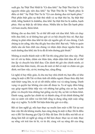 57 | Đạt Được Những Gì Ta Thực Sự Mong Muốn
xuất gia. Sự Thật Thứ Nhất là “Có đau khổ.” Sự Thật Thứ Hai là “Có
nguyên nhân gây nên đau khổ.” Sự Thật Thứ Ba là “Hạnh phúc là
điều có thể.” Sự Thật Thứ Tư là “Có con đường đưa tới hạnh phúc.”
Phải phân biệt giữa sự thật thứ nhất và sự thật thứ ba. Sự thật thứ
nhất, tiếng Sankrit là dukkha, đau khổ. Sự thật thứ ba là sukha, hạnh
phúc. Hai sự thật ấy rất khác nhau. Nhiều khi ta lầm lẫn hạnh phúc
với ham muốn, thèm khát.
Không cần sợ đau khổ. Ta có thể đối mặt với đau khổ. Nếu cứ chạy
trốn đau khổ, ta sẽ không bao giờ có cơ hội chuyển hóa nó. Bụt dạy
chúng ta phải nhìn đau khổ từ tận cội nguồn gốc rễ của chúng. Cách
chúng ta ăn uống, tiêu thụ đã gây bao đau khổ. Bụt nói, “Nếu ta quán
chiếu sâu sắc bản chất của chúng và nhận diện được nguồn thức ăn
nuôi dưỡng đau khổ, tức là ta đã đi trên đường giải thoát.”
Những ai muốn thành một vị Bồ Tát thì cũng phải làm như vậy. Phải
trở về với tự thân, chăm sóc thân tâm, nhận diện khổ đau để có thể
ôm ấp và chuyển hóa khổ đau. Cần dành thì giờ cho chính mình, có
mặt cho bản thân trước, rồi sau đó mới có thể có mặt và chăm sóc gia
đình, nơi làm việc, cử tri, trường học, cộng đồng.
Là nghệ sĩ hay thầy giáo, là cha mẹ hay nhà chính trị, bạn đều có khả
năng là một vị Bồ Tát và thức tỉnh rất nhiều người. Được thúc đẩy bởi
một khát vọng lớn, ta sẽ có rất nhiều niềm vui và năng lượng. Danh
vọng và quyền lực không còn cám dỗ được ta. Ta sẽ ngày đêm hăng
say giúp người khác tiếp xúc với những hạt giống của an lạc, hạnh
phúc và chuyển hóa những hạt giống của kỳ thị, sợ hãi và thèm khát.
Danh vọng, quyền lực chính trị và thành công về tài chính không thể
nào so sánh với niềm vui khi biết rằng ta đang sống một cuộc sống
đẹp và ý nghĩa. Ta là Bồ Tát hiện thân bây giờ và ở đây.
Bất cứ làm nghề gì, nếu bạn thực sự muốn làm một vị Bồ Tát tại nơi
làm việc thì dù không muốn, bạn cũng đang là một vị Bụt. Đó là điều
mà vị Bồ Tát thương gia Cấp Cô Độc đã làm. Đó là điều mà bất cứ ai
đang làm bất cứ nghề gì cũng có thể làm được: thực sự có mặt, thực
sự sống với trái tim từ bi, và từ đó, cùng với sự nâng đỡ của tăng
 