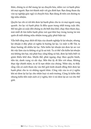 58 | Đạt Được Những Gì Ta Thực Sự Mong Muốn
thân, chúng ta có thể mang lại sự chuyển hóa, niềm vui và hạnh phúc
tới mọi người. Bạn trở thành một với gia đình bạn. Bạn đang tham dự
vào sự nghiệp giác ngộ và chuyển hóa. Bạn đang đi trên con đường tu
tập mầu nhiệm.
Quyền lực chỉ có ích khi đem lại hạnh phúc cho ta và mọi người xung
quanh. An lạc và hạnh phúc là điều quan trọng nhất trong cuộc đời,
thế mà gần cả cuộc đời chúng ta chỉ biết đau khổ, chạy theo tham dục,
mải miết đi tìm kiếm hạnh phúc nơi quá khứ hay trong tương lai mà
quên đi mất những mầu nhiệm trong giây phút hiện tại.
Vẫn biết rằng mục đích tối hậu của doanh nghiệp là lợi nhuận, nhưng
lợi nhuận ở đây phải có nghĩa là hưởng lợi lạc. Là một vị Bồ Tát, ta
được hưởng rất nhiều lợi lạc. Nếu kiếm lợi nhuận mà đem lại an vui
thì việc làm của ta không có gì là sai trái. Ta có thể vẫn kiếm lợi nhuận
mà không tàn hại, mà phát huy công bằng xã hội, đem lại hiểu biết và
giảm thiểu khổ đau. Muốn thế, phải ngưng chạy theo quyền hành,
tiền tài, danh vọng và sắc dục. Bốn thứ ấy đi liền với nhau. Không
thực tập chánh niệm, ta sẽ là nạn nhân của chúng. Nhìn sâu, ta thấy
rằng vẫn có cách tham dự vào thế giới kinh doanh đồng thời đem lại
hạnh phúc cho ta và những người khác. Công việc của ta có ý nghĩa
khi nó đem lại lợi lạc cho nhân loại và môi trường. Cũng là kiếm tiền
nhưng kiếm tiền một cách có ý nghĩa, bởi vì nó đem lại an vui cho thế
giới.
 