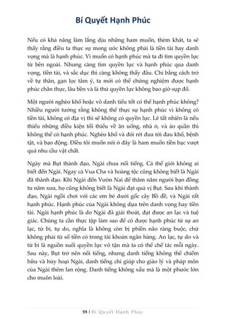 59 | Bí Quyết Hạnh Phúc
Bí Quyết Hạnh Phúc
Nếu có khả năng làm lắng dịu những ham muốn, thèm khát, ta sẽ
thấy rằng điều ta thực sự mong ước không phải là tiền tài hay danh
vọng mà là hạnh phúc. Vì muốn có hạnh phúc mà ta đi tìm quyền lực
từ bên ngoài. Nhưng càng tìm quyền lực và hạnh phúc qua danh
vọng, tiền tài, và sắc dục thì càng không thấy đâu. Chỉ bằng cách trở
về tự thân, gạn lọc tâm ý, ta mới có thể chứng nghiệm được hạnh
phúc chân thực, lâu bền và là thứ quyền lực không bao giờ sụp đổ.
Một người nghèo khổ hoặc vô danh tiểu tốt có thể hạnh phúc không?
Nhiều người tưởng rằng không thể thực sự hạnh phúc vì không có
tiền tài, không có địa vị thì sẽ không có quyền lực. Lẽ tất nhiên là nếu
thiếu những điều kiện tối thiểu về ăn uống, nhà ở, và áo quần thì
không thể có hạnh phúc. Nghèo khổ và đói rét đưa tới đau khổ, bệnh
tật, và bạo động. Điều tôi muốn nói ở đây là ham muốn tiền bạc vượt
quá nhu cầu vật chất.
Ngày mà Bụt thành đạo, Ngài chưa nổi tiếng. Cả thế giới không ai
biết đến Ngài. Ngay cả Vua Cha và hoàng tộc cũng không biết là Ngài
đã thành đạo. Khi Ngài đến Vườn Nai để thăm năm người bạn đồng
tu năm xưa, họ cũng không biết là Ngài đạt quả vị Bụt. Sau khi thành
đạo, Ngài ngồi chơi với các em bé dưới gốc cây Bồ đề, và Ngài rất
hạnh phúc. Hạnh phúc của Ngài không dựa trên danh vọng hay tiền
tài. Ngài hạnh phúc là do Ngài đã giải thoát, đạt được an lạc và tuệ
giác. Chúng ta cần thực tập làm sao để có được hạnh phúc từ sự an
lạc, từ bi, tự do, nghĩa là không còn bị phiền não ràng buộc, chứ
không phải từ số tiền có trong tài khoản ngân hàng. An lạc, tự do và
từ bi là nguồn suối quyền lực vô tận mà ta có thể chế tác mỗi ngày.
Sau này, Bụt trở nên nổi tiếng, nhưng danh tiếng không thể chiếm
hữu và hủy hoại Ngài, danh tiếng chỉ giúp cho giáo lý và pháp môn
của Ngài thêm lan rộng. Danh tiếng không xấu mà là một phước lớn
cho muôn loài.
 