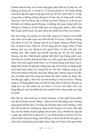 6 | Giới thiệu
Chánh niệm là thực sự có mặt trong giây phút hiện tại, là tiếp xúc với
những gì đang xảy ra trong ta và chung quanh ta. Sử dụng những
cách thực tập đơn giản trong tập sách này để rèn luyện tâm trí và tập
trung tâm ý, không những chúng ta sẽ làm việc có năng suất và hữu
hiệu hơn, mà còn thoải mái và hăng say hơn. Chúng ta có đủ thì giờ
để chăm sóc những người thương và những việc quan trọng nhất của
chúng ta. Chúng ta có thể sống trọn vẹn từng giây phút, ý thức rằng
đây là giây phút tuyệt vời, giây phút duy nhất mà ta thực sự có được.
Khi chú trọng vào quyền lực tâm linh, lòng từ bi cũng sẽ trở thành
mục đích của ta bên cạnh mục đích tối hậu là cầu lợi. Chúng ta không
cần khước từ tài lợi, nhưng lòng từ bi sẽ giúp chúng ta thành công
hơn về kinh tế hay chính trị. Tôi tin rằng nếu bổ sung ý thức về ảnh
hưởng tích cực của chúng ta tới người khác và trên thế giới vào
những mục đích chính của doanh thương thì chỉ tốt cho doanh
thương mà thôi. Một doanh nghiệp biết phối hợp thông minh mục
đích thu lợi với đức tính thanh liêm và ý thức quan tâm tới thế giới thì
nhân viên dưới quyền luôn được vui vẻ, khách hàng luôn được vừa ý,
đồng thời sẽ thu lợi gấp bội. Hằng năm tạp chí Fortune có đăng danh
sách một trăm công ty lý tưởng để xin vào làm. Những công ty đó
luôn luôn thành công trên mọi mặt. Hàng năm, những công ty đó đều
nêu rõ chính sách chú trọng bảo hiểm sức khỏe, chăm sóc thiếu nhi,
chế độ ngày nghỉ, ý thức bảo vệ môi trường và chia sẻ lợi tức. Những
công ty rất đáng khâm phục đó biết rõ rằng đầu tư tiền bạc, thì giờ và
năng lực vào việc chăm sóc sức khỏe và an lạc của nhân viên, của
cộng đồng là việc làm thiết yếu cho sự phát triển vững mạnh của công
ty mình.
Hầu hết các nhà chính trị và doanh thương – từ kỹ nghệ dược phẩm
cho đến kỹ thuật truyền thông – luôn luôn bắt đầu bằng một ý hướng
giúp giảm bớt khổ đau. Ý hướng đó cần phải được nuôi dưỡng, vì khi
tâm cầu lợi lấn át ý hướng cao đẹp ấy thì chúng ta sẽ tự hủy diệt. Bài
học của bao nhiêu doanh nghiệp như Enron, Tyco, Worldcom sụp đổ
vì gian lận nhắc nhở ta điều đó. Vì vậy kinh doanh với tâm từ bi, lân
mẫn là điều rất quan trọng. Nếu không có tâm từ bi thì dù cho giàu có
cách mấy cũng không hạnh phúc được. Bạn sẽ cô đơn, sẽ bị giam hãm
 