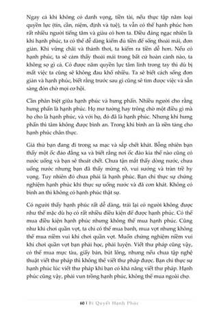 60 | Bí Quyết Hạnh Phúc
Ngay cả khi không có danh vọng, tiền tài, nếu thực tập năm loại
quyền lực (tín, cần, niệm, định và tuệ), ta vẫn có thể hạnh phúc hơn
rất nhiều người tiếng tăm và giàu có hơn ta. Điều đáng ngạc nhiên là
khi hạnh phúc, ta có thể dễ dàng kiếm đủ tiền để sống thoải mái, đơn
giản. Khi vững chãi và thảnh thơi, ta kiếm ra tiền dễ hơn. Nếu có
hạnh phúc, ta sẽ cảm thấy thoải mái trong bất cứ hoàn cảnh nào, ta
không sợ gì cả. Có được năm quyền lực tâm linh trong tay thì dù bị
mất việc ta cũng sẽ không đau khổ nhiều. Ta sẽ biết cách sống đơn
giản và hạnh phúc, biết rằng trước sau gì cũng sẽ tìm được việc và sẵn
sàng đón chờ mọi cơ hội.
Cần phân biệt giữa hạnh phúc và hưng phấn. Nhiều người cho rằng
hưng phấn là hạnh phúc. Họ mơ tưởng hay trông chờ một điều gì mà
họ cho là hạnh phúc, và với họ, đó đã là hạnh phúc. Nhưng khi hưng
phấn thì tâm không được bình an. Trong khi bình an là nền tảng cho
hạnh phúc chân thực.
Giả thử bạn đang đi trong sa mạc và sắp chết khát. Bỗng nhiên bạn
thấy một ốc đảo đằng xa và biết rằng nơi ốc đảo kia thế nào cũng có
nước uống và bạn sẽ thoát chết. Chưa tận mắt thấy dòng nước, chưa
uống nước nhưng bạn đã thấy mừng rỡ, vui sướng và tràn trề hy
vọng. Tuy nhiên đó chưa phải là hạnh phúc. Bạn chỉ thực sự chứng
nghiệm hạnh phúc khi thực sự uống nước và đã cơn khát. Không có
bình an thì không có hạnh phúc thật sự.
Có người thấy hạnh phúc rất dễ dàng, trái lại có người không được
như thế mặc dù họ có rất nhiều điều kiện để được hạnh phúc. Có thể
mua điều kiện hạnh phúc nhưng không thể mua hạnh phúc. Cũng
như khi chơi quần vợt, ta chỉ có thể mua banh, mua vợt nhưng không
thể mua niềm vui khi chơi quần vợt. Muốn chứng nghiệm niềm vui
khi chơi quần vợt bạn phải học, phải luyện. Viết thư pháp cũng vậy,
có thể mua mực tàu, giấy bản, bút lông, nhưng nếu chưa tập nghệ
thuật viết thư pháp thì không thể viết thư pháp được. Bạn chỉ thực sự
hạnh phúc lúc viết thư pháp khi bạn có khả năng viết thư pháp. Hạnh
phúc cũng vậy, phải vun trồng hạnh phúc, không thể mua ngoài chợ.
 
