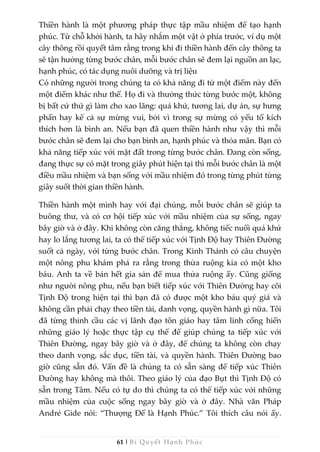 61 | Bí Quyết Hạnh Phúc
Thiền hành là một phương pháp thực tập mầu nhiệm để tạo hạnh
phúc. Từ chỗ khởi hành, ta hãy nhắm một vật ở phía trước, ví dụ một
cây thông rồi quyết tâm rằng trong khi đi thiền hành đến cây thông ta
sẽ tận hưởng từng bước chân, mỗi bước chân sẽ đem lại nguồn an lạc,
hạnh phúc, có tác dụng nuôi dưỡng và trị liệu
Có những người trong chúng ta có khả năng đi từ một điểm này đến
một điểm khác như thế. Họ đi và thưởng thức từng bước một, không
bị bất cứ thứ gì làm cho xao lãng: quá khứ, tương lai, dự án, sự hưng
phấn hay kể cả sự mừng vui, bởi vì trong sự mừng có yếu tố kích
thích hơn là bình an. Nếu bạn đã quen thiền hành như vậy thì mỗi
bước chân sẽ đem lại cho bạn bình an, hạnh phúc và thỏa mãn. Bạn có
khả năng tiếp xúc với mặt đất trong từng bước chân. Đang còn sống,
đang thực sự có mặt trong giây phút hiện tại thì mỗi bước chân là một
điều mầu nhiệm và bạn sống với mầu nhiệm đó trong từng phút từng
giây suốt thời gian thiền hành.
Thiền hành một mình hay với đại chúng, mỗi bước chân sẽ giúp ta
buông thư, và có cơ hội tiếp xúc với mầu nhiệm của sự sống, ngay
bây giờ và ở đây. Khi không còn căng thẳng, không tiếc nuối quá khứ
hay lo lắng tương lai, ta có thể tiếp xúc với Tịnh Độ hay Thiên Đường
suốt cả ngày, với từng bước chân. Trong Kinh Thánh có câu chuyện
một nông phu khám phá ra rằng trong thửa ruộng kia có một kho
báu. Anh ta về bán hết gia sản để mua thửa ruộng ấy. Cũng giống
như người nông phu, nếu bạn biết tiếp xúc với Thiên Đường hay cõi
Tịnh Độ trong hiện tại thì bạn đã có được một kho báu quý giá và
không cần phải chạy theo tiền tài, danh vọng, quyền hành gì nữa. Tôi
đã từng thỉnh cầu các vị lãnh đạo tôn giáo hay tâm linh cống hiến
những giáo lý hoặc thực tập cụ thể để giúp chúng ta tiếp xúc với
Thiên Đường, ngay bây giờ và ở đây, để chúng ta không còn chạy
theo danh vọng, sắc dục, tiền tài, và quyền hành. Thiên Đường bao
giờ cũng sẵn đó. Vấn đề là chúng ta có sẵn sàng để tiếp xúc Thiên
Đường hay không mà thôi. Theo giáo lý của đạo Bụt thì Tịnh Độ có
sẵn trong Tâm. Nếu có tự do thì chúng ta có thể tiếp xúc với những
mầu nhiệm của cuộc sống ngay bây giờ và ở đây. Nhà văn Pháp
André Gide nói: “Thượng Đế là Hạnh Phúc.” Tôi thích câu nói ấy.
 