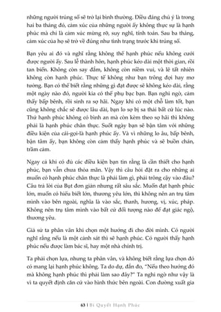 63 | Bí Quyết Hạnh Phúc
những người trúng số sẽ trở lại bình thường. Điều đáng chú ý là trong
hai ba tháng đó, cảm xúc của những người ấy không thực sự là hạnh
phúc mà chỉ là cảm xúc mừng rỡ, suy nghĩ, tính toán. Sau ba tháng,
cảm xúc của họ sẽ trở về đúng như tình trạng trước khi trúng số.
Bạn yêu ai đó và nghĩ rằng không thể hạnh phúc nếu không cưới
được người ấy. Sau lễ thành hôn, hạnh phúc kéo dài một thời gian, rồi
tan biến. Không còn say đắm, không còn niềm vui, và lẽ tất nhiên
không còn hạnh phúc. Thực tế không như bạn trông đợi hay mơ
tưởng. Bạn có thể biết rằng những gì đạt được sẽ không kéo dài, rằng
một ngày nào đó, người kia có thể phụ bạc bạn. Bạn nghi ngờ, cảm
thấy bấp bênh, rồi sinh ra sợ hãi. Ngay khi có một chỗ làm tốt, bạn
cũng không chắc sẽ được lâu dài, bạn lo sợ bị sa thải bất cứ lúc nào.
Thứ hạnh phúc không có bình an mà còn kèm theo sợ hãi thì không
phải là hạnh phúc chân thực. Suốt ngày bạn sẽ bận tâm với những
điều kiện của cái-gọi-là hạnh phúc ấy. Và vì những lo âu, bấp bênh,
bận tâm ấy, bạn không còn cảm thấy hạnh phúc và sẽ buồn chán,
trầm cảm.
Ngay cả khi có đủ các điều kiện bạn tin rằng là cần thiết cho hạnh
phúc, bạn vẫn chưa thỏa mãn. Vậy thì câu hỏi đặt ra cho những ai
muốn có hạnh phúc chân thực là phải làm gì, phải trông cậy vào đâu?
Câu trả lời của Bụt đơn giản nhưng rất sâu sắc. Muốn đạt hạnh phúc
lớn, muốn có hiểu biết lớn, thương yêu lớn, thì không nên an trụ tâm
mình vào bên ngoài, nghĩa là vào sắc, thanh, hương, vị, xúc, pháp.
Không nên trụ tâm mình vào bất cứ đối tượng nào để đạt giác ngộ,
thương yêu.
Giả sử ta phân vân khi chọn một hướng đi cho đời mình. Có người
nghĩ rằng nếu là một cảnh sát thì sẽ hạnh phúc. Có người thấy hạnh
phúc nếu được làm bác sĩ, hay một nhà chính trị.
Ta phải chọn lựa, nhưng ta phân vân, và không biết rằng lựa chọn đó
có mang lại hạnh phúc không. Ta do dự, đắn đo, “Nếu theo hướng đó
mà không hạnh phúc thì phải làm sao đây?” Ta nghi ngờ như vậy là
vì ta quyết định căn cứ vào hình thức bên ngoài. Con đường xuất gia
 