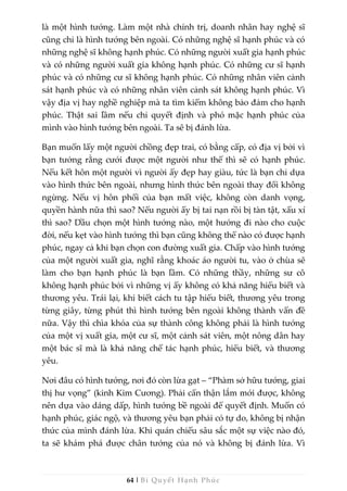 64 | Bí Quyết Hạnh Phúc
là một hình tướng. Làm một nhà chính trị, doanh nhân hay nghệ sĩ
cũng chỉ là hình tướng bên ngoài. Có những nghệ sĩ hạnh phúc và có
những nghệ sĩ không hạnh phúc. Có những người xuất gia hạnh phúc
và có những người xuất gia không hạnh phúc. Có những cư sĩ hạnh
phúc và có những cư sĩ không hạnh phúc. Có những nhân viên cảnh
sát hạnh phúc và có những nhân viên cảnh sát không hạnh phúc. Vì
vậy địa vị hay nghề nghiệp mà ta tìm kiếm không bảo đảm cho hạnh
phúc. Thật sai lầm nếu chỉ quyết định và phó mặc hạnh phúc của
mình vào hình tướng bên ngoài. Ta sẽ bị đánh lừa.
Bạn muốn lấy một người chồng đẹp trai, có bằng cấp, có địa vị bởi vì
bạn tưởng rằng cưới được một người như thế thì sẽ có hạnh phúc.
Nếu kết hôn một người vì người ấy đẹp hay giàu, tức là bạn chỉ dựa
vào hình thức bên ngoài, nhưng hình thức bên ngoài thay đổi không
ngừng. Nếu vị hôn phối của bạn mất việc, không còn danh vọng,
quyền hành nữa thì sao? Nếu người ấy bị tai nạn rồi bị tàn tật, xấu xí
thì sao? Dầu chọn một hình tướng nào, một hướng đi nào cho cuộc
đời, nếu kẹt vào hình tướng thì bạn cũng không thể nào có được hạnh
phúc, ngay cả khi bạn chọn con đường xuất gia. Chấp vào hình tướng
của một người xuất gia, nghĩ rằng khoác áo người tu, vào ở chùa sẽ
làm cho bạn hạnh phúc là bạn lầm. Có những thầy, những sư cô
không hạnh phúc bởi vì những vị ấy không có khả năng hiểu biết và
thương yêu. Trái lại, khi biết cách tu tập hiểu biết, thương yêu trong
từng giây, từng phút thì hình tướng bên ngoài không thành vấn đề
nữa. Vậy thì chìa khóa của sự thành công không phải là hình tướng
của một vị xuất gia, một cư sĩ, một cảnh sát viên, một nông dân hay
một bác sĩ mà là khả năng chế tác hạnh phúc, hiểu biết, và thương
yêu.
Nơi đâu có hình tướng, nơi đó còn lừa gạt – “Phàm sở hữu tướng, giai
thị hư vọng” (kinh Kim Cương). Phải cẩn thận lắm mới được, không
nên dựa vào dáng dấp, hình tướng bề ngoài để quyết định. Muốn có
hạnh phúc, giác ngộ, và thương yêu bạn phải có tự do, không bị nhận
thức của mình đánh lừa. Khi quán chiếu sâu sắc một sự việc nào đó,
ta sẽ khám phá được chân tướng của nó và không bị đánh lừa. Vì
 
