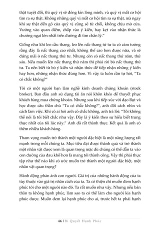 66 | Bí Quyết Hạnh Phúc
thật tuyệt đối, thì quý vị sẽ đóng kín lòng mình, và quý vị mất cơ hội
tìm ra sự thật. Không những quý vị mất cơ hội tìm ra sự thật, mà ngay
khi sự thật đến gõ cửa quý vị cũng sẽ từ chối, không chịu mở cửa.
Vướng vào quan điểm, chấp vào ý kiến, hay kẹt vào nhận thức là
chướng ngại lớn nhất trên đường đi tìm chân lý.”
Giống như khi leo cầu thang, leo lên nấc thang tứ tư ta có cảm tưởng
rằng đây là nấc thang cao nhất, không thể cao hơn được nữa, và sẽ
đứng mãi ở nấc thang thứ tư. Nhưng còn có nấc thang thứ năm, thứ
sáu. Nếu muốn lên nấc thang thứ năm thì phải rời bỏ nấc thang thứ
tư. Ta nên biết từ bỏ ý kiến và nhận thức để tiếp nhận những ý kiến
hay hơn, những nhận thức đúng hơn. Vì vậy ta luôn cần tự hỏi, “Ta
có chắc không?”
Tôi có một người bạn làm nghề kinh doanh chứng khoán (stock
broker). Ban đầu anh sử dụng tài ăn nói khôn khéo để thuyết phục
khách hàng mua chứng khoán. Nhưng sau khi tiếp xúc với đạo Bụt và
học được câu thần chú “Ta có chắc không?”, anh đổi cách nhìn và
cách làm việc. Khi có ai hỏi anh có chắc không, anh trả lời: “Tôi không
thể nói là tôi biết chắc như vậy. Đây là ý kiến theo sự hiểu biết trung
thực nhất của tôi lúc này.” Anh đã rất thành thực. Kết quả là anh có
thêm nhiều khách hàng.
Tham vọng muốn trở thành một người đặc biệt là một năng lượng rất
mạnh trong mỗi chúng ta. Mục tiêu đạt được thành quả và trở thành
một nhân vật được xem là quan trọng mặc dù chúng có thể dẫn ta vào
con đường của đau khổ hơn là mang tới thành công. Vậy thì phải thực
tập như thế nào khi có ước muốn trở thành một người đặc biệt, một
nhân vật quan trọng?
Hành động phản ảnh con người. Giá trị của những hành động của ta
tùy thuộc vào giá trị nhân cách của ta. Ta có thiện chí muốn đem hạnh
phúc tới cho một người nào đó. Ta rất muốn như vậy. Nhưng nếu bản
thân ta không hạnh phúc, làm sao ta có thể làm cho người kia hạnh
phúc được. Muốn đem lại hạnh phúc cho ai, trước hết ta phải hạnh
 